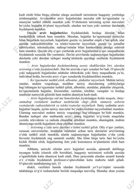 ro‘zg‘or buyumlari; -kiyim kechaklar va oziq-ovqatlar; -transport vositalari, mashina va jihozlar; -turli tarixiy topilmalar, moddiy ashyolar; -bino va inshootlar, tarixiy yodgorliklar va boshqalar. tarixiy moddiy manbalar bu, asosan ajdodlarimiz tomonidan yaratilgan va bizgacha yetib kelgan ashyolar, narsa va buyumlardir. moddiy va yozma manbalar asosida tarixiy ma’lumotlarni solishtirib, haqqoniy tarixni talqin etish va o‘rganish bugungi muhim vazifalardan biridir. umuman, talabalar manbalarni o‘rganish jarayonida o‘tmishda xalqimizning, ya’ni ajdodlarimizning hayoti, turmush tarzi, ularning ajnabiy bosqinchilarga qarshi mustaqillik va ozodlik uchun kurashlari, mardligi va jasorati haqida kerakli ma’lumotlarga ega bo‘ladilar. xalq qahramonlari, davlat arboblari, olimu-fuzalolar faoliyatlarini o‘rganadilar. manbalar orqali talabalar mamlakatimizning mustaqillikka erishish yo‘lining murakkab jarayonlarda kechganligini, unga ulkan kurashlar evaziga erishilganiga, mustaqillik yillarida jamiyatimizda amalga oshirilayotgan keng qamrovli islohotlar, xalqimiz ma’naviy qadriyatlarining tiklanishi, fuqarolar ongida tarixiy xotira tuyg‘usini shakllantirish yo‘lida amalga oshirilayotgan ijobiy o‘zgarishlar xususida ma’lumotlarga ega bo‘ladilar. shuningdek dars jarayonida muhim manbalar qatorida arxiv materiallaridan ham foydalanish muhim rol o‘ynaydi. zero, arxivlarda …