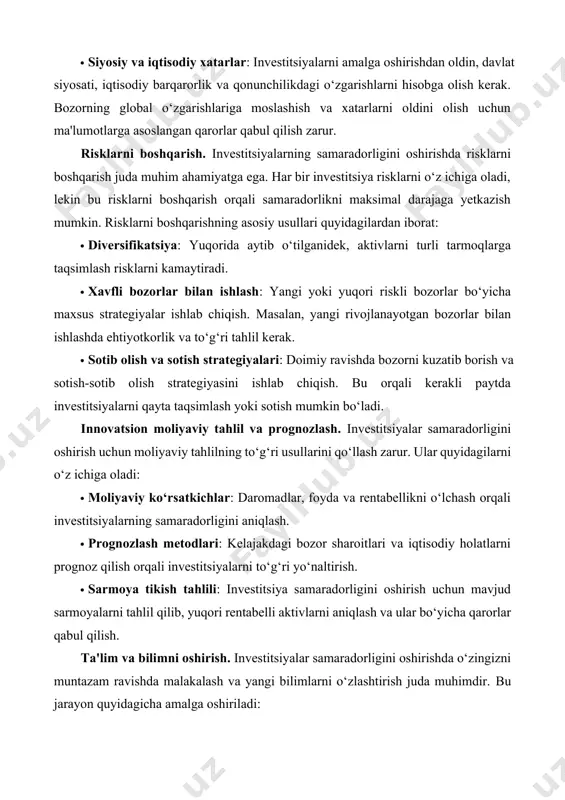 stitsiya samaradorligini oshirish uchun biznes muhitining tahlil qilinishi juda muhimdir. ushbu tahlil quyidagilarga yordam beradi: · bozor tendentsiyalarini o‘rganish: bozorning o‘zgarishlariga moslashish, yangi imkoniyatlarni kashf etish va bozorning tahlilini to‘g‘ri qilish orqali samarali investitsiyalarni amalga oshirish mumkin. · siyosiy va iqtisodiy xatarlar: investitsiyalarni amalga oshirishdan oldin, davlat siyosati, iqtisodiy barqarorlik va qonunchilikdagi o‘zgarishlarni hisobga olish kerak. bozorning global o‘zgarishlariga moslashish va xatarlarni oldini olish uchun ma'lumotlarga asoslangan qarorlar qabul qilish zarur. risklarni boshqarish. investitsiyalarning samaradorligini oshirishda risklarni boshqarish juda muhim ahamiyatga ega. har bir investitsiya risklarni o‘z ichiga oladi, lekin bu risklarni boshqarish orqali samaradorlikni maksimal darajaga yetkazish mumkin. risklarni boshqarishning asosiy usullari quyidagilardan iborat: · diversifikatsiya: yuqorida aytib o‘tilganidek, aktivlarni turli tarmoqlarga taqsimlash risklarni kamaytiradi. · xavfli bozorlar bilan ishlash: yangi yoki yuqori riskli bozorlar bo‘yicha maxsus strategiyalar ishlab chiqish. masalan, yangi rivojlanayotgan bozorlar bilan ishlashda ehtiyotkorlik va to‘g‘ri tahlil kerak. · sotib olish va sotish strategiyalari: doimiy ravishda …