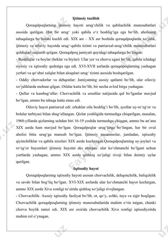 ngizi, amudaryo va sirdaryo atrofida boʻlib, bu joylar chorvachilik va dehqonchilik uchun qulay edi. ijtimoiy tuzilish qoraqalpoqlarning ijtimoiy hayoti urugʻchilik va qabilachilik munosabatlari asosida qurilgan. har bir urugʻ yoki qabila oʻz boshligʻiga ega boʻlib, aholining tabaqalarga boʻlinishi kuchli edi. xix asr – xx asr boshida qoraqalpoqlarda xoʻjalik, ijtimoiy va oilaviy hayotda urugʻ-qabila tizimi va patriarxal-urugʻchilik munosabatlari qoldiqlari saqlanib qolgan. qoraqalpoq jamiyati quyidagi tabaqalarga boʻlingan: - boshliqlar va boylar (beklar va biylar): ular yer va chorva egasi boʻlib, qabila ichidagi siyosiy va iqtisodiy qudratga ega edi. xvi-xvii asrlarda qoraqalpoqlarning yashagan yerlari va qoʻshni xalqlar bilan aloqalari urugʻ tizimi asosida boshqarilgan. - oddiy chorvadorlar va dehqonlar: jamiyatning asosiy qatlami boʻlib, ular oilaviy xoʻjaliklarda mehnat qilgan. oilalar katta boʻlib, bir necha avlod birga yashagan. - qullar va kambagʻallar: chorvachilik va urushlar natijasida qul boʻlganlar mavjud boʻlgan, ammo bu tabaqa katta emas edi. oilaviy hayot patriarxal edi: erkaklar oila boshligʻi boʻlib, ayollar uy-roʻzgʻor va …