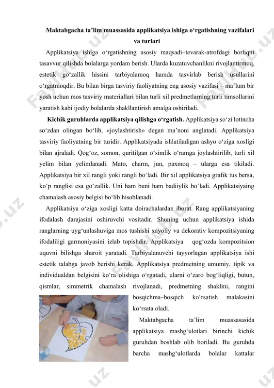 ga o‘rgatadi, ularni o‘zaro bog‘liqligi, butun, qismlar, simmetrik chamalash rivojlanadi, predmetning shaklini, rangini bosqichma–bosqich ko‘rsatish malakasini ko‘rsata oladi. мaktabgacha ta’lim muassasasida applikatsiya mashg‘ulotlari birinchi kichik guruhdan boshlab olib boriladi. bu guruhda barcha mashg‘ulotlarda bolalar kattalar tomonidan qilib berilgan tayyor shakllarni qog‘ozga to‘g‘ri, turli xil joylashishda terib chiqib va yopishtirshga qaratilgandir. bu guruhda asosiy vazifa - bolalarni yelimlash usullarini o‘rgatishdir. кattalar uchun oddiy hisoblangan, bu malaka qator harakatlarni ketma-ket bajarishdan iborat bo‘ladi, ya’ni mo‘yqalamni to‘g‘ri ushlab, unda ozgina yelim olish, shaklni teskarisi bilan qo‘yib, yelimni butun shaklga tekis qilib surib chiqish, surayotgan chap qo‘lining barmog‘i bilan shaklni tutib turish, so‘ng mo‘yqalamga ehtiyotkorlik bilan qo‘yib, shaklni sekin rang tomoni bilan o‘girib, qog‘oz varag‘ining kerak joyiga qo‘yish va salfetka yordamida sekin bosish, chetlaridan chiqib ketgan ortiqcha yelimni sekingina artib olish. bu yoshdagi bolalarga ana shu harakatlarni egallab olish, albatta oson emas. eng sodda shakl - kvadrat va doira uning uchun shu shakllardan ishni …