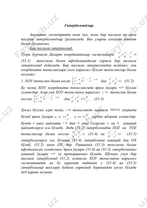 ўлиб, (31.5) ники оу дир. равшанки (31.3) тенглама билан ифодаланган эллипснинг ярим ўқлари (31.4) ва (31.5) гиперболанинг ҳақиқий ўқлари га пропорционал бўлади. шунинг учун бир паллали гиперболоид (31.2) эллипсни хоу текисликка параллел силжитишдан ва бу ҳаракат пайтида у (31.4) ва (31.5) гиперболалар шохлари буйича сирпаниб боришидан ҳосил бўлади деб қараш мумкин. бу текширишлар бир паллали гиперпоплоид r – 42 да келтирилган чексиз узун ва хоу текисликдан ҳар икки томонга узоқлашган сари кенгайиб борувчи трубкасимон сирт эканини курсатади. (31.1) тенгламада лар бир ковакли гиперболоиднинг ярим ўқлари дейилади. агар бўлса (31.2) айланма айланади. шу сабабли бўлса бир паллали гиперболоидни (31.4) ёки (31.4) гиперболанинг oz ўқи атрофида айланишидан ҳосил бўлган сирт деб қараш мумкин. бу сирт тенгламаси бўлади. икки паллали гиперболоид. тўғри бурчакли координаталар системасида (31.6) тенглама билан ифодаланадиган сирт икки паллали гиперболоид дейилади. сонлар икки паллали гиперболоиднинг ярим ўқлари дейилади. агар бўлса (31.6) тенглама кўринишни олади ва тенглама билан ифодаланган сирт гиперболани …