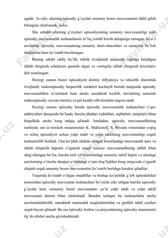 anib chiqish orqali umumiy bozor muvozanatini ko’rsatib berishga harakat qiladilar. yuqorida ko’rsatib o’tilgan mualliflar va boshqa ko’pchilik g’arb iqtisodchilari tomonidan iqtisodiy muvozanat tushunchasi bo’yicha zikr etilgan barcha iqtisodiy g’oyalar ham «umumiy bozor muvozanati» ya’ni yalpi talab va yalpi taklif muvozanati doirasi bilan cheklanadi. bundan tashqari bu tushunchalar ancha mavhumlashtirilib, murakkab matematik tenglashtirishlar va grafikli tahlil usullari orqali bayon qilinadi. bu esa iqtisodiy hodisa va jarayonlarning iqtisodiy mazmunini ilg’ab olishni ancha qiyinlashtiradi. dunyodagi iqtisodiy jihatdan taraqqiy etgan mamlakatlar iqtisodiy tizimi yuzlab yillar davomida shakllanib, o’zining rivojlanishida nisbatan barqarorlikni saqlab qolishi (tsiklli rivojlanish natijasida kelib chiqadigan iqtisodiy beqarorliklarni hisobga olmaganda) o’z-o’zidan «umumiy iqtisodiy muvozanatlik» tushunchasini nazariy tadqiq qilishni «kun tartibi»dan chiqarib qo’yadi. sobiq sotsialistik tizim amal qilib turgan davrda uning tarkibiga kirgan mamlakatlarda jamiyat ehtiyojlari va ishlab chiqarish hajmi bir markazdan turib muvofiqlashtirilib borilganligi tufayli iqtisodiy muvozanatlik muammosi o’quv adabiyotlarida, ilmiy tadqiqot ishlarida qayd qilinmagan va o’rganilmagan. ishlab chiqaruvchi kuchlarning rivojlanish darajasiga …