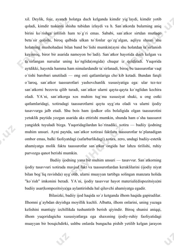 atkor xotirasi faktlaru taassurotlar to`planadigan ombor emas, balki faoliyatdagi (safarbarlikdagi) xotira, zero, undagi badiiy-estetik ahamiyatga molik faktu taassurotlar san`atkor ongida har lahza tirilishi, ruhiy parvozga qanot berishi mumkin. badiiy ijodning yana bir muhim unsuri — tasavvur. san`atkorning ijodiy tasavvuri xotirada mavjud fakt va taassurotlardan keraklilarini (ijodiy niyat bilan bog`liq ravishda) uyg`otib, ularni muayyan tartibga solingan manzara holida "ko`rish" imkonini beradi. ya`ni, ijodiy tasavvur hayot materiali(dispozitsiya)ni badiiy asar(kompozitsiya)ga aylantirishda hal qiluvchi ahamiyatga egadir. bilasizki, badiiy ijod haqida so`z ketganda ilhom haqida gapiradilar. ilhomni g`aybdan deyishga moyillik kuchli. albatta, ilhom onlarini, uning yuzaga kelishini mantiqiy izchillikda tushuntirib berish qiyindir. biroq shunisi aniqqi, ilhom yuqoridagicha xususiyatlarga ega shaxsning ijodiy-ruhiy faoliyatidagi muayyan bir bosqichdirki, ushbu onlarda bungacha pishib yetilib kelgan jarayon tezlashadi; ijodkorning umumiy ruhiy quvvati ortadi: aqliy va hissiy mushohada tezligi oshadi, xotira maksimal jonlanadi, narsa-hodisalar orasidagi assotsiativ aloqalarni ilg`ay olish qobiliyati, nigoh o`tkirligi, ta`sirchanlik kuchayadi, ijodiy tasavvur ko`lami kengayadi... ayni shu damlarda …