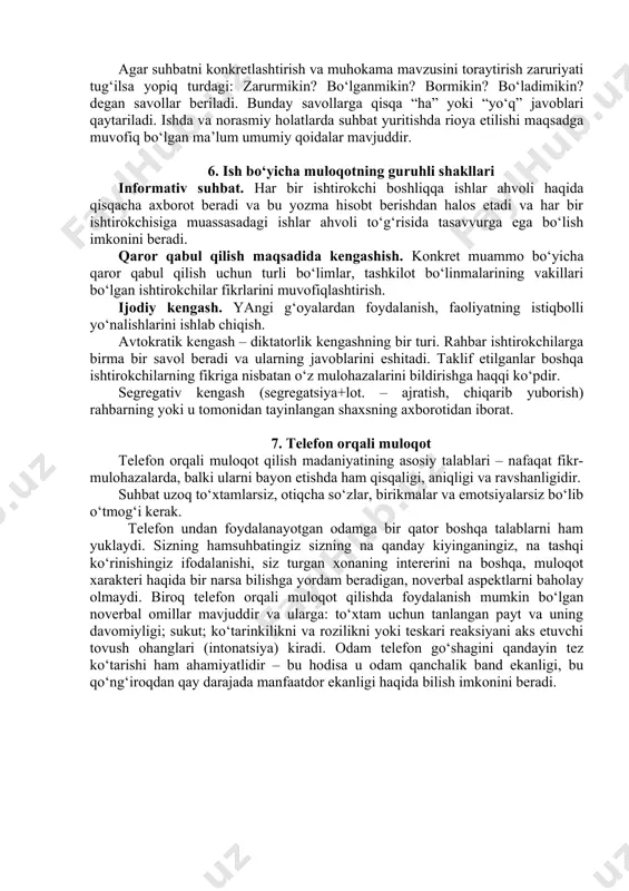 zalari, nutqdagi boshqa qo‘shilmalar. mana shu usullarning barchasi axborotma’nosini kuchaytiradi); · kommunikativ jarayonning maydoni va vaqtini tashkil etilishi ham alohida belgili tizim sifatida kelib chiqadi, kommunikativ vaziyatning tarkibiy qismi bo‘lib ma’lum ma’noni bildiradi. · vizual kontakt (aloqa). 5. dialogli muloqot suhbatni reglamentlovchilari savollaridir. muammoni tushunib olish uchun “ha” yoki “yo‘q” deb javob berib bo‘lmaydigan, biroq zarur tafsilotlari bayoni bo‘lgan kengaytirilgan javob talab etiladigan ochiq ko‘rinishdagi nima? qaerda? qachon? qanday? nimaga? degan savollarni berish maqsadga muvofiqdir. agar suhbatni konkretlashtirish va muhokama mavzusini toraytirish zaruriyati tug‘ilsa yopiq turdagi: zarurmikin? bo‘lganmikin? bormikin? bo‘ladimikin? degan savollar beriladi. bunday savollarga qisqa “ha” yoki “yo‘q” javoblari qaytariladi. ishda va norasmiy holatlarda suhbat yuritishda rioya etilishi maqsadga muvofiq bo‘lgan ma’lum umumiy qoidalar mavjuddir. 6. ish bo‘yicha muloqotning guruhli shakllari informativ suhbat. har bir ishtirokchi boshliqqa ishlar ahvoli haqida qisqacha axborot beradi va bu yozma hisobt berishdan halos etadi va har bir ishtirokchisiga muassasadagi ishlar ahvoli to‘g‘risida tasavvurga …