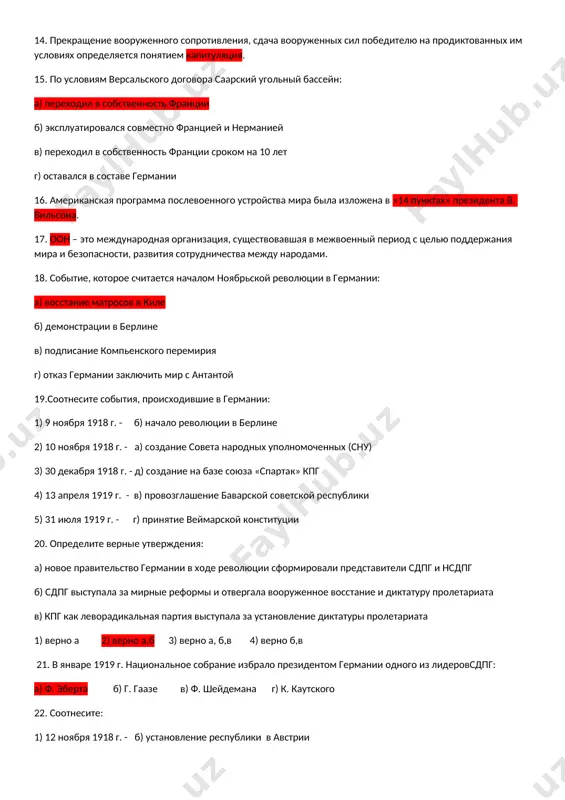 го сопротивления, сдача вооруженных сил победителю на продиктованных им условиях определяется понятием капитуляция. 15. по условиям версальского договора саарский угольный бассейн: а) переходил в собственность франции б) эксплуатировался совместно францией и нерманией в) переходил в собственность франции сроком на 10 лет г) оставался в составе германии 16. американская программа послевоенного устройства мира была изложена в «14 пунктах» президента в. вильсона. 17. оон – это международная организация, существовавшая в межвоенный период с целью поддержания мира и безопасности, развития сотрудничества между народами. 18. событие, которое считается началом ноябрьской революции в германии: а) восстание матросов в киле б) демонстрации в берлине в) подписание компьенского перемирия г) отказ германии заключить мир с антантой 19.соотнесите события, происходившие в германии: 1) 9 ноября 1918 г. - б) начало революции в берлине 2) 10 ноября 1918 г. - а) создание совета народных уполномоченных (сну) 3) 30 декабря 1918 г. - д) создание на базе союза «спартак» кпг …