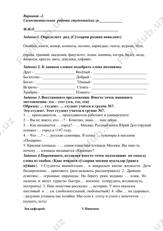 ____________ богач - _____________________ тёмный - _____________________________ встреча - ___________________ стоять - _____________________________ храбрец - __________________ плакать - ____________________________ задание 3. восстановите предложения. вместо точек напишите местоимения: это – этот (эта, это, эти) образец: … студент. … студент учится в группе №7. это студент. этот студент учится в группе №7. 1. … преподаватели. … преподаватели работают в университете 2. – вы не знаете, кто …? – конечно, знаю. … наш декан. 3. – как называется … город? – … москва. русский князь юрий дол-горукий основал … город в 1147 году. 4. – что …? - … русские сувениры. я купил … сувениры в магазине «подарки». 5. красная площадь – … самая известная площадь москвы. вы знае-те, почему … площадь называется «красная»? задание 4.перепишите, вставляя вместо точек подходящие по смыслу слова из скобок. (қавс ичидаги сўзларни мосини нуқталар ўрнига қўйинг). 1.студенты внимательно… в микроскоп каплю жидкости. дети бесцеремонно… приезжего. (разглядывать, рассматривать) …