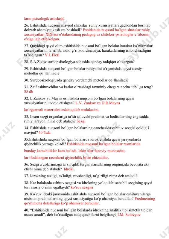 eshitishida nuqsoni mavjud shaxslar bilish faoliyatining rivoj­ lanish xususiyatlarini o'rganish; • ular shaxsining rivojlanish xususiyatlarini tadqiq etish; • eshitishida nuqsoni mavjud shaxslar ruhiy rivojlanish xususi- yatlarining psixologik korreksiyasi va diagnostikasi metodlarini ish­ lab chiqish; • eshitishida nuqsoni mavjud shaxslarga pedagogik ta’sir usul- larni psixologik asoslash. 26. eshitishda nuqsoni mavjud shaxslar ruhiy xususiyatlari qachondan boshlab dolzarb ahamiyat kasb eta boshladi? eshitishida nuqsoni bo'lgan shaxslar ruhiy xususiyatlari xix asr o'rtalaridanoq pedagog va shifokor-psixologlar e’tiborini o'ziga jalb etib kelgan. 27. quyidagi qaysi olim eshitishida nuqsoni bo`lgan bolalar harakat ko`nikmalari xususiyatlarini ta`riflab, noto`g`ri koordinatsiya, harakatlarning ishonchsizligini ta`kidlagan? v.i. fieri 28. s.a.zikov surdopsixologiya sohasida qanday tadqiqot o’tkazgan? 29. eshitishda nuqsoni bo`lgan bolalar ruhiyatini o`rganishda qaysi asosiy metodlar qo’llaniladi? 30. surdopsixologiyada qanday yordamchi metodlar qo`llaniladi? 31. zaif eshituvchilar va karlar o`rtasidagi taxminiy chegara necha “db” ga teng? 85 db 32. l.zankov va mayns eshitishda nuqsoni bo`lgan bolalarning qaysi xususiyatlarini tadqiq etishgan? l.v. zankov va d.r.mayns ko‘rgazmali …