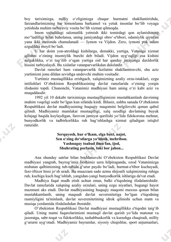 ‘zligimizga chuqur hurmatni shakllantirishda, farzandlarimizning har tomonlama barkamol va yetuk insonlar bo‘lib voyaga yetishida muhim tarbiyaviy vosita bo‘lib xizmat qilmoqda. inson vujudidagi salomatlik yetmish ikki tomirdagi qon aylanishining mo‘'tadilligi bilan baholansa, uning jamiyatdagi obro‘-e'tibori, odamiylik qiyofasi yana ikki mezonda chamalanadi — iymon va vijdon. zero, iymoni pok odam ezgulikka moyil bo‘ladi. u har doim yon-atrofdagi kishilarga, demakki, yurtiga, vataniga xizmat qilishni o‘zining insoniylik burchi deb biladi. vijdon uyg‘oqligi esa kishini sergaklikka, o‘zi tug‘ilib o‘sgan yurtiga oid har qanday jarayonga daxldorlik hissini tarbiyalaydi. bu xislatlar vatanparvarlikdan dalolatdir. davlat ramzlari ham vatanparvarlik fazilatini shakllantiruvchi, shu aziz yurtimizni jonu dildan sevishga undovchi muhim vositadir. yurtimiz mustaqillikka erishgach, xalqimizning azaliy orzu-istaklari, ezgu intilishlari o‘zbekiston respublikasining davlat ramzlarida o‘zining yorqin ifodasini topdi. chunonchi, vatanimiz madhiyasi ham uning o‘zi kabi aziz va muqaddasdir. 1992 yil 10 dekabr tariximizga mustaqilligimizni mustahkamlash davrining muhim voqeligi sodir bo‘lgan kun sifatida kirdi. bilasiz, ushbu sanada o‘zbekiston respublikasi davlat madhiyasining huquqiy …
