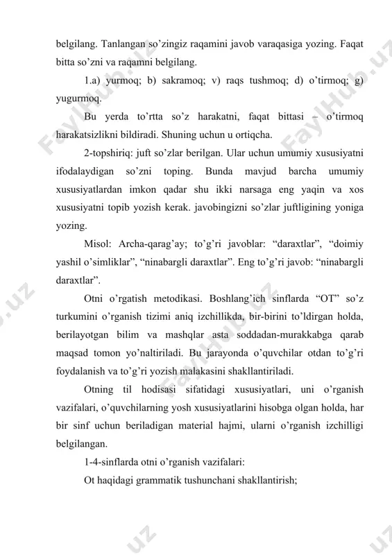 anish vazifalari, o’quvchilarning yosh xususiyatlarini hisobga olgan holda, har bir sinf uchun beriladigan material hajmi, ularni o’rganish izchilligi belgilangan. 1-4-sinflarda otni o’rganish vazifalari: ot haqidagi grammatik tushunchani shakllantirish; kim? so’rog’iga javob bol`gan otlardan nima? so’rog’iga javob bo’lgan otlarni farqlash ko’nikmasini hosil qilish; atoqli otlarni (kishilar ismi-sharifi, hayvonlarga qo’yilgan nomlar, ko’cha va hakozolar) bosh harf bilan yozish ko’nikmasini shakllantirish; otlarni birlik va ko’plikda qo’llanishi bilan tanishtirish; otlarni egalik qo’shimchalari bilan to’g’ri qo’llash ko’nikmasini shakllantirish; otlarning kelishiklar bilan turlanishi va kelishik qo’shimchalarining yozilishi haqida malaka hosil qilish; o’quvchilar lug’atini yangi otlar bilan boyitish va ulardan nutqda aniq, o’rinli foydalanish malakasini oshirish; so’zlarni tahlil qilish, taqqoslash, umumlashtirishni bilish. yuqorida berilgan otni o’rganish vazifalari o’zaro bog’langan holda bajariladi. shu bilan birga, “ot” mavzusini o’rganishning muayyan bosqichida bajarish lozim bo’lgan bir vazifani hal qilishga ko’proq ahamiyat beriladi. masalan, 1-2-sinflarda otning faqat belgilari, nimani bildirishi, so’roqlari o’rganiladi. 3-sinfda otga atama beriladi, birlik va ko’plikda qo’llanishini o’zlashtirishga …