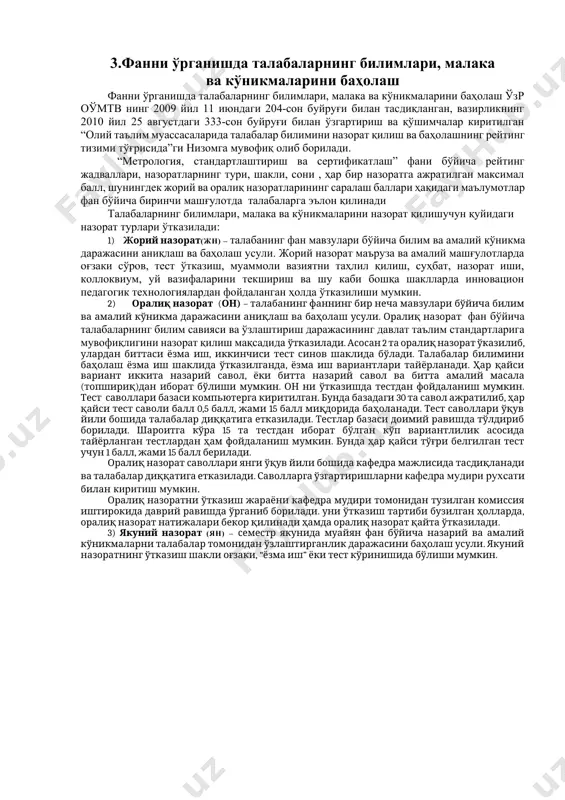рат бўлиши мумкин. он ни ўтказишда тестдан фойдаланиш мумкин. тест саволлари базаси компьютерга киритилган. бунда базадаги 30 та савол ажратилиб, ҳар қайси тест саволи балл 0,5 балл, жами 15 балл миқдорида баҳоланади. тест саволлари ўқув йили бошида талабалар диққатига етказилади. тестлар базаси доимий равишда тўлдириб борилади. шароитга кўра 15 та тестдан иборат бўлган кўп вариантлилик асосида тайёрланган тестлардан ҳам фойдаланиш мумкин. бунда ҳар қайси тўғри белгилган тест учун 1 балл, жами 15 балл берилади. оралиқ назорат саволлари янги ўқув йили бошида кафедра мажлисида тасдиқланади ва талабалар диққатига етказилади. саволларга ўзгартиришларни кафедра мудири рухсати билан киритиш мумкин. оралиқ назоратни ўтказиш жараёни кафедра мудири томонидан тузилган комиссия иштирокида даврий равишда ўрганиб борилади. уни ўтказиш тартиби бузилган ҳолларда, оралиқ назорат натижалари бекор қилинади ҳамда оралиқ назорат қайта ўтказилади. 3) якуний назорат (ян) – семестр якунида муайян фан бўйича назарий ва амалий кўникмаларни талабалар томонидан ўзлаштирганлик даражасини баҳолаш усули. якуний назоратнинг ўтказиш шакли оғзаки, …