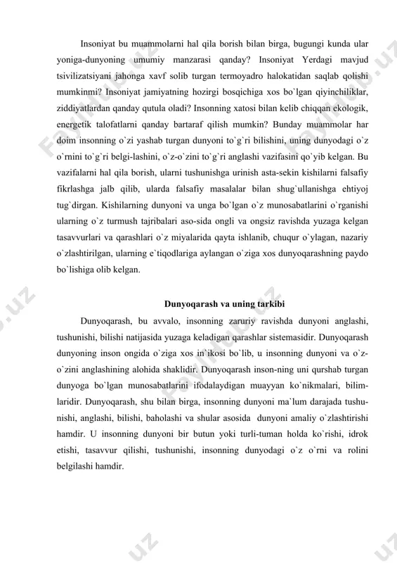 ashning o`ziga xos xususiyatlaridan biri haqiqat, ya`ni olamning haqiqiy manzarasini, holatini bilishdan iborat. dunyoqarash bir butun uyushma bo`lib, o`zida uch asosiy holatni: bilish - baholash - hatti-harakatni birlashtiradi. xuddi shuning uchun ham dunyoqarash individual, jamoaga xos, ommaga xos bo`ladi. dunyoqarashning 3-ta eng muhim tomoni mavjud. ular qo`yidagilardan iborat: dunyoni his qilish; dunyoni tasavvur qilish; dunyoni tushunish. kishilarning aqliy va hissiy tajribalari dunyoqa-rashning turli shakllarida turli tarzda o`z ifodasini topadi. uning hissiy-ruhiy tomonini dunyoni his etish deb atasak, kishining olam haqidagi tasavvurlarini dunyoni id-rok qilish deymiz. dunyoqarashning intellektual tomonini dunyoni tushunish tashkil etadi. dunyoqarashning 2 ta eng muhim qutbi mavjud: 1. aqliy (aql), 2. hissiyot (hissiy). turli dunyoqarashlarning «aqliylik koeffitsienti» tur-licha bo`ladi. shuning-dek, ularning his-tuyg`ularga asoslanganligi darajasi ham farq qiladi. biroq bundan qat`iy nazar, har qanday dunyoqarash ikkala qutbni ham o`z ichiga oladi. hatto eng yetuk dunyoqarash ham faqat aqliylik kompo-nentidan iborat emas va aksincha hatto eng rivojlanmagan dunyoqarash ham faqat …