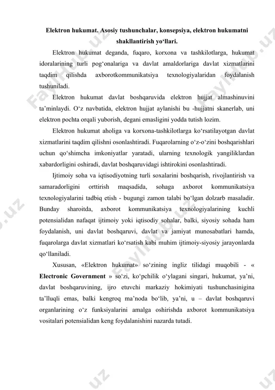 government » so‘zi, ko‘pchilik o‘ylagani singari, hukumat, ya’ni, davlat boshqaruvining, ijro etuvchi markaziy hokimiyati tushunchasinigina ta’lluqli emas, balki kengroq ma’noda bo‘lib, ya’ni, u – davlat boshqaruvi organlarining o‘z funksiyalarini amalga oshirishda axborot kommunikatsiya vositalari potensialidan keng foydalanishini nazarda tutadi. hukumat organlari va davlat tashkilotlari faoliyatining samaradorligini yanada orttirish; fuqarolarga va tadbirkorlarga ko‘rsatiladigan davlat xizmatlarini interfaol usulda, zamonaviy axborot kommunikatsiya texnologiyalari vositalari orqali xizmat ko‘rsatish. elektron hukumat qo‘yiladigan quyidagi asosiy talablar: · jismoniy va yuridik shaxslarga ko‘rsatiladigan davlat xizmatlarining yuqori sifat darajasida tezkor ravishda, yagona standartlar asosida ko‘rsatilishi; · davlat va jamiyat o‘rtasidagi o‘zaro munosabatlarda, fuqarolarning davlat hokimiyati organlarining faoliyatiga oid axborotlar bilan uzluksiz ta’minlanishi; · davlat hokimiyatining ichki strukturalarida, hukumat organlarining turli bo‘g‘inlarida, tashkilot va muassasalarda idoralararo ichki munosabatlarda samaradorlikning ortishi; · geografik faktor; hujjat aylanishi va almashinuvi kabilarda sarf-xarajatlarni minimallashtirish. elektron hujjat almashinuvi tizimini joriy etish. mazkur konsepsiyalarning amaliyotda o‘z aksini topishi natijasida, davlat va jamiyat munosabatlarida, davlat boshqaruvi …