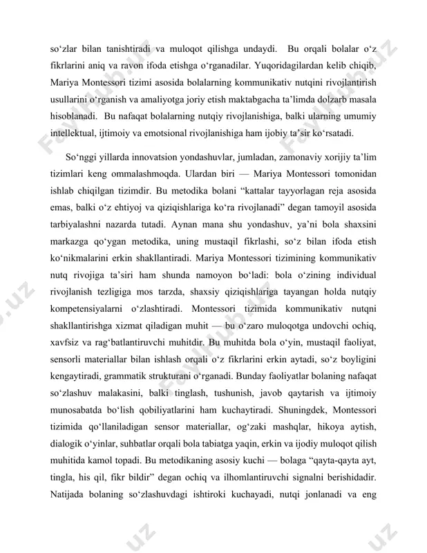 zligiga mos tarzda, shaxsiy qiziqishlariga tayangan holda nutqiy kompetensiyalarni o‘zlashtiradi. montessori tizimida kommunikativ nutqni shakllantirishga xizmat qiladigan muhit — bu o‘zaro muloqotga undovchi ochiq, xavfsiz va rag‘batlantiruvchi muhitdir. bu muhitda bola o‘yin, mustaqil faoliyat, sensorli materiallar bilan ishlash orqali o‘z fikrlarini erkin aytadi, so‘z boyligini kengaytiradi, grammatik strukturani o‘rganadi. bunday faoliyatlar bolaning nafaqat so‘zlashuv malakasini, balki tinglash, tushunish, javob qaytarish va ijtimoiy munosabatda bo‘lish qobiliyatlarini ham kuchaytiradi. shuningdek, montessori tizimida qo‘llaniladigan sensor materiallar, og‘zaki mashqlar, hikoya aytish, dialogik o‘yinlar, suhbatlar orqali bola tabiatga yaqin, erkin va ijodiy muloqot qilish muhitida kamol topadi. bu metodikaning asosiy kuchi — bolaga “qayta-qayta ayt, tingla, his qil, fikr bildir” degan ochiq va ilhomlantiruvchi signalni berishidadir. natijada bolaning so‘zlashuvdagi ishtiroki kuchayadi, nutqi jonlanadi va eng muhimi, uning muloqot qilishga bo‘lgan ishtiyoqi uyg‘onadi. demak, bugungi ta’lim islohoti davrida mariya montessori tizimi asosida bolalarning kommunikativ nutqini rivojlantirish metodlarini chuqur o‘rganish va uni pedagogik amaliyotga joriy etish, ayniqsa, …