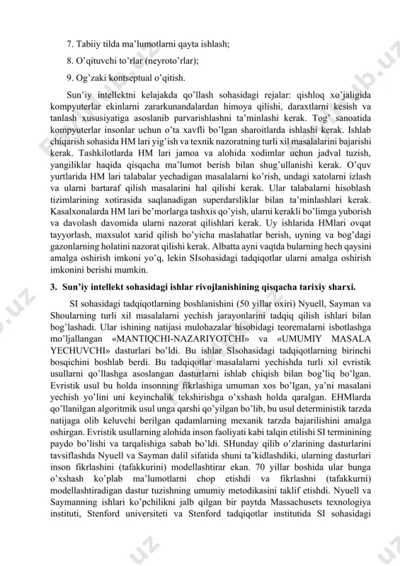 psixolog, faylasuflarni birlashtiruvchi juda katta ahamiyatga ega bo’lgan ilmiy yo’nalish ekanligiga hech kimda shubha yo’q. u odamlarning maqsadi - kompyuterlarning maxsus programmali va apparatli vositalarini yaratish. kompyuterning qobiliyati ijodiy natijalarni berib turishdan iborat. si tushunchasini aniq ta’riflash shuni taqozo qiladiki, bu ilmiy yo’nalish oyoqqa turish va rivojlanish bosqichidadir. bugungi kunga kelib, shu narsa ma’lum bo’ldiki, si terminiga tabiatdagi jarayon va hodisalarni o’rganish (tadqiqot kilish) da insondagi ayrim intellektual qobiliyatlarni texnik jihatdan mujassamlashtirgan umumiy tushuncha deb qaramoq lozim. si ning asosiy masalasi hm larni foydaliroq qilish va intellekt asosida yotadigan printsiplarni tushunishdan iborat. modomiki asosiy masalalardan biri hm larni foydaliroq qilish ekan, hisoblash texnikasi sohasidagi olim va injenerlar si qiyin masalalarni hal qilishda ularga qanday yordam berishi mumkinligini bilishlari kerak. 2. qo’llanilish sohasi. si ning qo’llanilish sohalariga quyidagilar kiradi: 1. teoremalarni isbotlash; 2. o’yinlar; 3. tasvirlarni tanish; 4. qaror qabul qilish; 5. adaptiv (moslashuvchan) dasturlash; 6. mashinada musiqalarini bastalash; 7. tabiiy …