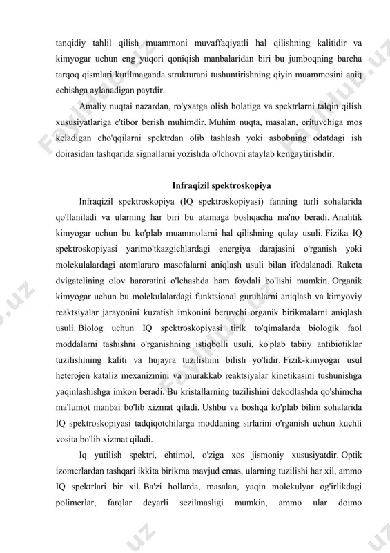 kataliz mexanizmini va murakkab reaktsiyalar kinetikasini tushunishga yaqinlashishga imkon beradi. bu kristallarning tuzilishini dekodlashda qo'shimcha ma'lumot manbai bo'lib xizmat qiladi. ushbu va boshqa ko'plab bilim sohalarida iq spektroskopiyasi tadqiqotchilarga moddaning sirlarini o'rganish uchun kuchli vosita bo'lib xizmat qiladi. iq yutilish spektri, ehtimol, o'ziga xos jismoniy xususiyatdir. optik izomerlardan tashqari ikkita birikma mavjud emas, ularning tuzilishi har xil, ammo iq spektrlari bir xil. ba'zi hollarda, masalan, yaqin molekulyar og'irlikdagi polimerlar, farqlar deyarli sezilmasligi mumkin, ammo ular doimo mavjud. ko'pgina hollarda iq spektri molekulaning "barmoq izi" bo'lib, uni boshqa molekulalarning spektrlaridan osongina ajratib olish mumkin. yutilish atomlarning alohida guruhlari uchun xarakterli bo'lishidan tashqari, uning intensivligi ularning kontsentratsiyasiga to'g'ridan-to'g'ri proportsionaldir. shunday qilib, assimilyatsiya intensivligini o'lchash oddiy hisob-kitoblardan so'ng namunadagi berilgan komponent miqdorini beradi. uning imkoniyatlari jihatidan usul deyarli universaldir. namunalar suyuq, qattiq yoki gazsimon bo'lishi mumkin. ular organik yoki" noorganik bo'lishi mumkin, ammo noorganik moddalar ba'zida yaxshi aniqlangan spektrlarni keltirib chiqarmaydi. oddiy sharoitlarda …