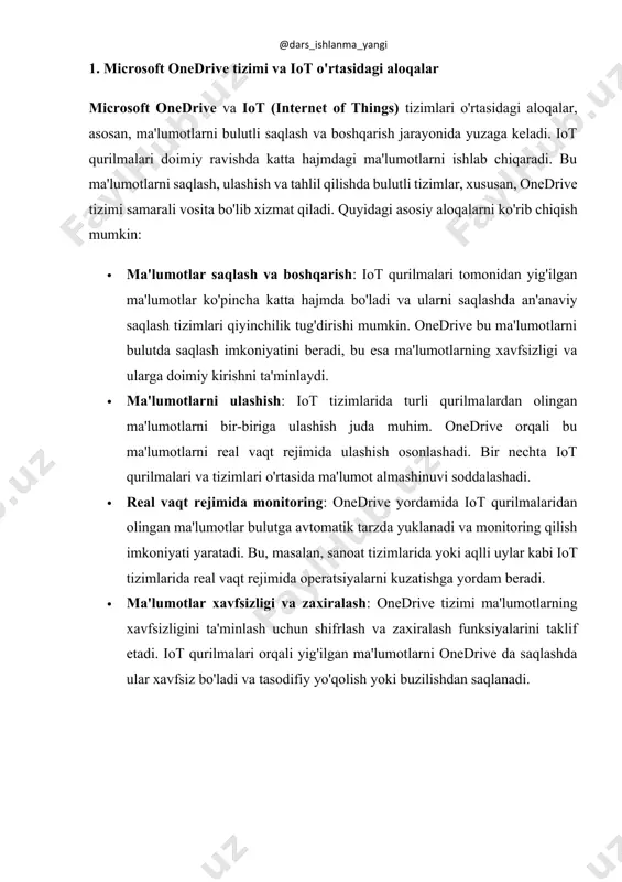 kin: · skalabillik: onedrive tizimi foydalanuvchilarga katta hajmdagi ma'lumotlarni bulutda saqlash va boshqarish imkonini beradi. iot qurilmalari doimiy ravishda ma'lumot yig'adi, shuning uchun onedrive ning skalabilligi bu tizimlar uchun juda muhimdir. ma'lumotlarni saqlash imkoniyati cheksiz darajada kengaytiriladi. · oson ma'lumotlar almashinuvi: iot tizimlarida bir nechta qurilmalar bir-biri bilan ulanishi kerak. onedrive bu jarayonni osonlashtiradi. ma'lumotlar bir qurilmadan boshqasiga uzatilishi, tahlil qilinishi va boshqa tizimlar bilan integratsiya qilinishi mumkin. · xavfsizlik: onedrive shifrlash, foydalanuvchi autentifikatsiyasi va ma'lumotlarni zaxiralash imkoniyatlarini taqdim etadi. iot qurilmalaridan olingan maxfiy va muhim ma'lumotlar onedrive da xavfsiz saqlanadi. bu tizimni ishlatish orqali ma'lumotlarni xavfsiz saqlashning yuqori darajali ishonchliligi ta'minlanadi. · doimiy kirish imkoniyati: internetga ulangan har qanday qurilmadan onedrive da saqlangan ma'lumotlarga kirish mumkin. iot tizimlarida ma'lumotlarni masofadan boshqarish va tahlil qilish imkoniyati mavjud, bu esa foydalanuvchilarga ularning iot qurilmalariga doimiy kirish imkonini yaratadi. · integratsiya: onedrive tizimi boshqa microsoft xizmatlari bilan, masalan, microsoft 365, teams va …