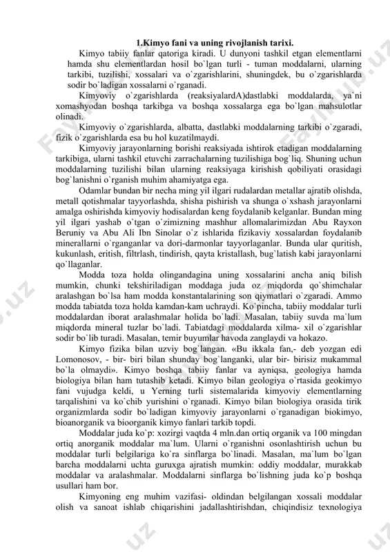 etall qotishmalar tayyorlashda, shisha pishirish va shunga o`xshash jarayonlarni amalga oshirishda kimyoviy hodisalardan keng foydalanib kelganlar. bundan ming yil ilgari yashab o`tgan o`zimizning mashhur allomalarimizdan abu rayxon beruniy va abu ali ibn sinolar o`z ishlarida fizikaviy xossalardan foydalanib minerallarni o`rganganlar va dori-darmonlar tayyorlaganlar. bunda ular quritish, kukunlash, eritish, filtrlash, tindirish, qayta kristallash, bug`latish kabi jarayonlarni qo`llaganlar. modda toza holda olingandagina uning xossalarini ancha aniq bilish mumkin, chunki tekshiriladigan moddaga juda oz miqdorda qo`shimchalar aralashgan bo`lsa ham modda konstantalarining son qiymatlari o`zgaradi. ammo modda tabiatda toza holda kamdan-kam uchraydi. ko`pincha, tabiiy moddalar turli moddalardan iborat aralashmalar holida bo`ladi. masalan, tabiiy suvda ma`lum miqdorda mineral tuzlar bo`ladi. tabiatdagi moddalarda xilma- xil o`zgarishlar sodir bo`lib turadi. masalan, temir buyumlar havoda zanglaydi va hokazo. kimyo fizika bilan uzviy bog`langan. «bu ikkala fan,- deb yozgan edi lomonosov, - bir- biri bilan shunday bog`langanki, ular bir- birisiz mukammal bo`la olmaydi». kimyo boshqa tabiiy fanlar va ayniqsa, …
