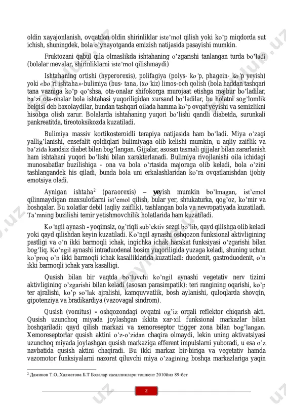 adi, shuning uchun unchalik katta diagnostik ta’sirga ega emas. lekin ishtahaning uzoq muddat buzilishi, anoreksiyani boshqa simptomlar bilan taqqoslashda katta diagnostik ahamiyatga ega. chaqaloqlarda anoreksiya markaziy nerv tizimining perinatal shikastlanishida, aminoatsiduriya, umumiy kasalliklardagi intoksikatsiyada (pnevmoniya, sepsis, otit, pielonefrit va boshqalar), kuchsiz va chala tug’ilgan bolalarda, og’iz bo’shlig’ining tug’ma nuqsonida kuzatiladi. bola hayotining birinchi yilida ishtahaning pasayishi (ko’krakdan bosh tortish), o’tkir kasalliklar boshlanishi (pnevmoniya, ichak infeksiyasi va boshqalar), ichak disbakteriozi, temir tanqisligi anemiyasi, gipovitaminoz d, nerv-artritik diatez, otit va boshqalarda kuzatiladi. maktabgacha va maktab yoshidagi bolalarda ishtaha pastligi bir tomonlama ovqatlanishda va gipovitaminozlarda, o’tkir va surunkali infeksiyalarda, og’ir anemiyalarda, endokrin disfunksiyalarda, intoksikatsiya, nerv-artrit diatezda, harakat yetishmovchiligida va boshqalarda kuzatiladi. anoreksiyaning nevrotik shakli zo’rlab ovqatlantirilganda yuzaga keladi. o’tkazilgan kasalliklardan keyin, bola tana vaznini tiklashi uchun uni zo’rlab ovqatlantirishga harakat qilish shartli manfiy reflekslarni yanada kuchaytiradi. bolaning ishtahasi bolalar bog’chasi yoki maktabga qatnashdan 1 даминов т.о.,халматова б.т болалар касалликлари тошкент 2010йил 87-бет 2 …