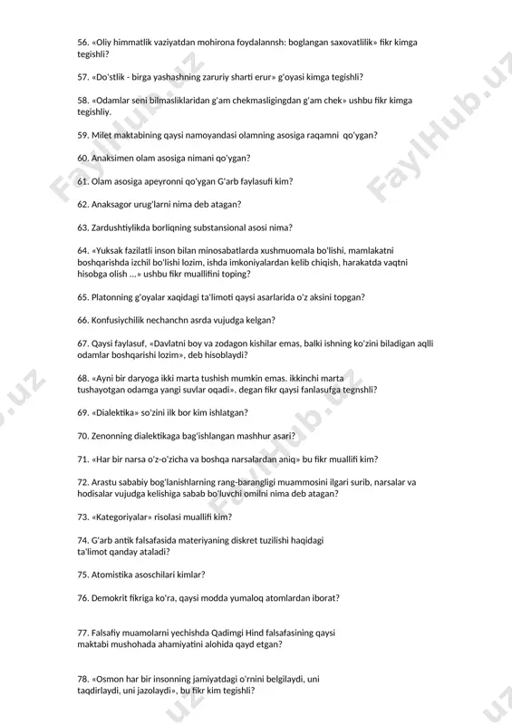 iylikda borliqning substansional asosi nima? 64. «yuksak fazilatli inson bilan minosabatlarda xushmuomala bo'lishi, mamlakatni boshqarishda izchil bo'lishi lozim, ishda imkoniyalardan kelib chiqish, harakatda vaqtni hisobga olish ...» ushbu fikr muallifini toping? 65. platonning g'oyalar xaqidagi ta'limoti qaysi asarlarida o'z aksini topgan? 66. konfusiychilik nechanchn asrda vujudga kelgan? 67. qaysi faylasuf, «davlatni boy va zodagon kishilar emas, balki ishning ko'zini biladigan aqlli odamlar boshqarishi lozim», deb hisoblaydi? 68. «ayni bir daryoga ikki marta tushish mumkin emas. ikkinchi marta tushayotgan odamga yangi suvlar oqadi». degan fikr qaysi fanlasufga tegnshli? 69. «dialektika» so'zini ilk bor kim ishlatgan? 70. zenonning dialektikaga bag'ishlangan mashhur asari? 71. «har bir narsa o'z-o'zicha va boshqa narsalardan aniq» bu fikr muallifi kim? 72. arastu sababiy bog'lanishlarning rang-barangligi muammosini ilgari surib, narsalar va hodisalar vujudga kelishiga sabab bo'luvchi omilni nima deb atagan? 73. «kategoriyalar» risolasi muallifi kim? 74. g'arb antik falsafasida materiyaning diskret tuzilishi haqidagi ta'limot qanday ataladi? 75. atomistika …