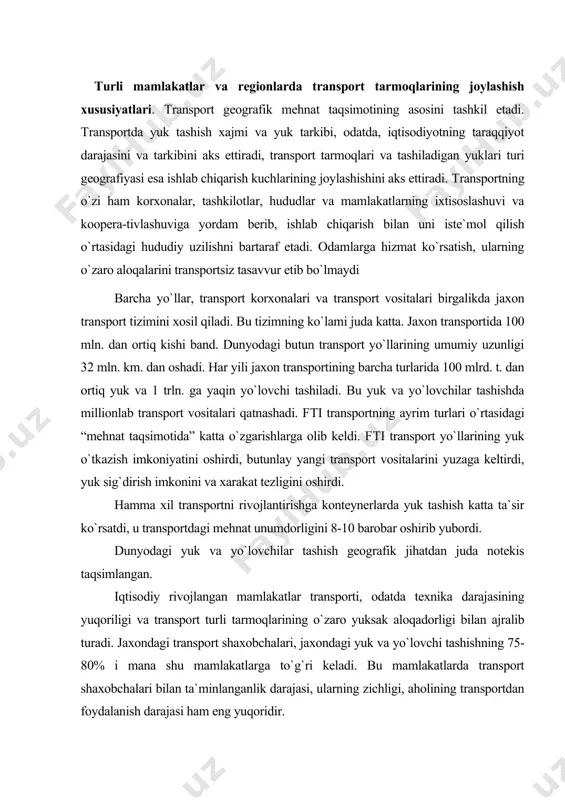 rsatdi, u transportdagi mehnat unumdorligini 8-10 barobar oshirib yubordi. dunyodagi yuk va yo`lovchilar tashish geografik jihatdan juda notekis taqsimlangan. iqtisodiy rivojlangan mamlakatlar transporti, odatda texnika darajasining yuqoriligi va transport turli tarmoqlarining o`zaro yuksak aloqadorligi bilan ajralib turadi. jaxondagi transport shaxobchalari, jaxondagi yuk va yo`lovchi tashishning 75-80% i mana shu mamlakatlarga to`g`ri keladi. bu mamlakatlarda transport shaxobchalari bilan ta`minlanganlik darajasi, ularning zichligi, aholining transportdan foydalanish darajasi ham eng yuqoridir. rivojlanayotgan mamlakatlarda ham so`nggi 20-30 yil mobaynida ko`p narsa o`zgardi. shunga qaramay bu mamlakatlarning ko`pchiligida transport qishloq xo`jaligi iqtisodiyotning qoloq tarmog`idir. тransport tizimlarining shakllanmaganligi ularning rivojlanishiga, tabiiy resurslarining o`zlashtirilishiga, iqtisodiy rayonlarning rivojlanishiga ustinlik qiladi. shuningdek atiga bir yoki ikki xil transport turi: temir yo`l, quvur transportining yoki daryo transportining ustun turishi xarakterli. тemir yo`llarda eski parovozlar saqlanib qolgan, yo`llarning kengligi ham xar xil. bu mamlakatlarda aholining transportda qatnovi darajasi dunyodagi o`rtacha ko`rsatkichdan ancha past. yuk tashishda xaligacha ot-o`lov transporti va hammollardan foydalaniladi. …
