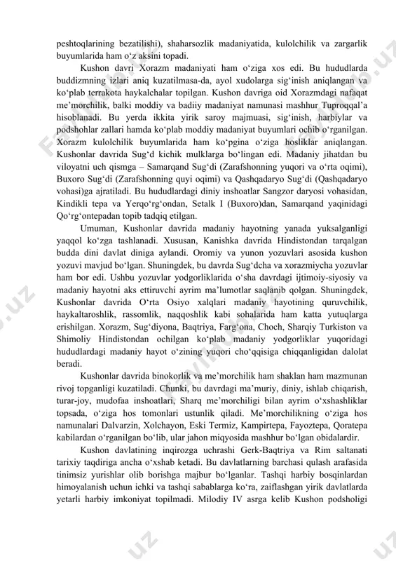 ladi. shunga qaramasdan kushonlar davri madaniyatiga ko‘pgina umumiylik seziladi. ammo, butun kushon davlatida yagona madaniyat hukm surganligi haqida fikr aytib bo‘lmaydi. bu ulkan davlatning har bir viloyati qaysidir tomonlari bilan o‘ziga xos bo‘lgan madaniyatga ega bo‘lgan. avvalambor, shimoliy baqtriya (surxon vohasi) haqida so‘z yuritadigan bo‘lsak, bu viloyat kushon davlatining eng yirik viloyatlaridan biri bo‘lib, madaniyati yuksak darajada rivojlangan edi. ta’kidlash lozimki, o‘rta osiyoda buddizmning yoyilishi milodning birinchi asridan boshlab aynan baqtriya-toxariston hududlaridan boshlangan. hozirgi kunda bu hududlardan o‘ndan ziyod budda ibodatxonalari, yuzdan ortiq budda haykallari aniqlanib o‘rganilgan. ulardan eng mashhurlari termiz yaqinidagi qoratepa ibodatxonalari, zartepa va ayritom topilmalari, dalvarzintepa ibodatxonalari hisoblanadi. shimoliy baqtriyaning o‘ziga xos madaniyati me’morchilik sana’tida (binolar ustunlari va peshtoqlarining bezatilishi), shaharsozlik madaniyatida, kulolchilik va zargarlik buyumlarida ham o‘z aksini topadi. kushon davri xorazm madaniyati ham o‘ziga xos edi. bu hududlarda buddizmning izlari aniq kuzatilmasa-da, ayol xudolarga sig‘inish aniqlangan va ko‘plab terrakota haykalchalar topilgan. kushon davriga oid xorazmdagi …