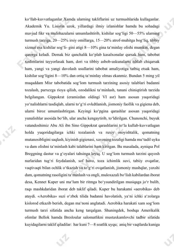 a qarashlar asosan yuqoridagi yunalishlar asosida bo‘lib, ular ancha kengaytirib, to‘ldirilgan. chunonchi, buyuk vatandoshimiz abu ali ibn sino gippokrat qarashlarini to‘la kullab-kuvvatlagan holda yuqoridagilarga ichki tozalanish va ruxiy osoyishtalik, qomatning mutanosibligini saqlash, kiyinish gigienasi, xavoning tozaligi hamda mu‘tadil uyku va dam olishni ta‘minlash kabi talablarini ham kiritgan. bu masalada, ayniqsa pol breggning dastur va g‘oyalari tahsinga loyiq. u sog‘lom turmush tarzini quyosh nurlaridan tug‘ri foydalanish, sof havo, toza ichimlik suvi, tabiiy ovqatlar, vaqtivaqti bilan ochlik o‘tkazish va to‘g‘ri ovqatlanish, jismoniy mashqlar, yaxshi dam, qomatning rasoligini ta‘minlash va ongli, muloxazali bo‘lish kabilardan iborat desa, kennet kuper uni ma‘lum bir ritmga bo‘ysundirilgan musiqaga jo‘r bulib, raqs mashkdaridan iborat deb taklif qiladi. kuper bu harakatni «aerobika» deb ataydi. «aerobika» suzi o‘zbek tilida badanni havolatish, ya‘ni ichki a‘zolarga kislorod etkazib berish, degan ma‘noni anglatadi. aerobika harakati xam sog‘lom turmush tarzi sifatida ancha keng tarqalgan. shuningdek, boshqa amerikalik olimlar bellok hamda bresloular salomatlikni mustaxkamlovchi tadbir …