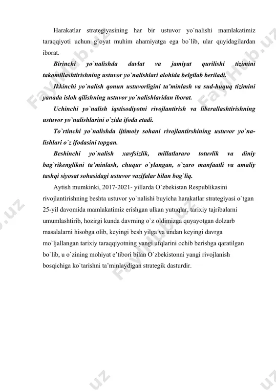 yo`nalishda davlat va jamiyat qurilishi tizimini takomillashtirishning ustuvor yo`nalishlari alohida belgilab beriladi. ikkinchi yo`nalish qonun ustuvorligini ta’minlash va sud-huquq tizimini yanada isloh qilishning ustuvor yo`nalishlaridan iborat. uchinchi yo`nalish iqstisodiyotni rivojlantirish va liberallashtirishning ustuvor yo`nalishlarini o`zida ifoda etadi. to`rtinchi yo`nalishda ijtimoiy sohani rivojlantirshining ustuvor yo`na- lishlari o`z ifodasini topgan. beshinchi yo`nalish xavfsizlik, millatlararo totuvlik va diniy bag`rikenglikni ta’minlash, chuqur o`ylangan, o`zaro manfaatli va amaliy tashqi siyosat sohasidagi ustuvor vazifalar bilan bog`liq. aytish mumkinki, 2017-2021- yillarda o`zbekistan respublikasini rivojlantirishning beshta ustuvor yo`nalishi buyicha harakatlar strategiyasi o`tgan 25-yil davomida mamlakatimiz erishgan ulkan yutuqlar, tarixiy tajribalarni umumlashtirib, hozirgi kunda davrning o`z oldimizga quyayotgan dolzarb masalalarni hisobga olib, keyingi besh yilga va undan keyingi davrga mo`ljallangan tarixiy taraqqiyotning yangi ufqlarini ochib berishga qaratilgan bo`lib, u o`zining mohiyat e’tibori bilan o`zbekistonni yangi rivojlanish bosqichiga ko`tarishni ta’minlaydigan strategik dasturdir.