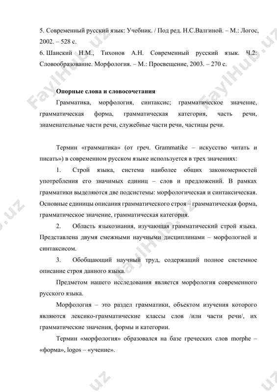 ений. в рамках грамматики выделяются две подсистемы: морфологическая и синтаксическая. основные единицы описания грамматического строя – грамматическая форма, грамматическое значение, грамматическая категория. 1. область языкознания, изучающая грамматический строй языка. представлена двумя смежными научными дисциплинами – морфологией и синтаксисом. 1. обобщающий научный труд, содержащий полное системное описание строя данного языка. предметом нашего исследования является морфология современного русского языка. морфология – это раздел грамматики, объектом изучения которого являются лексико-грамматические классы слов /или части речи/, их грамматические значения, формы и категории. термин «морфология» образовался на базе греческих слов morphe – «форма», logos – «учение». итак, предметом изучения морфологии являются слова. но они исследуются и в лексикологии, где слова изучаются для познания лексической системы языка. в морфологии же слова изучаются с целью исследования их грамматического строя, грамматических законов и правил, касающихся изменений слов. в морфологию включается также и учение о частях речи, т.е. о тех лексико-грамматических классах слов, которые устанавливаются на основе анализа семантических …