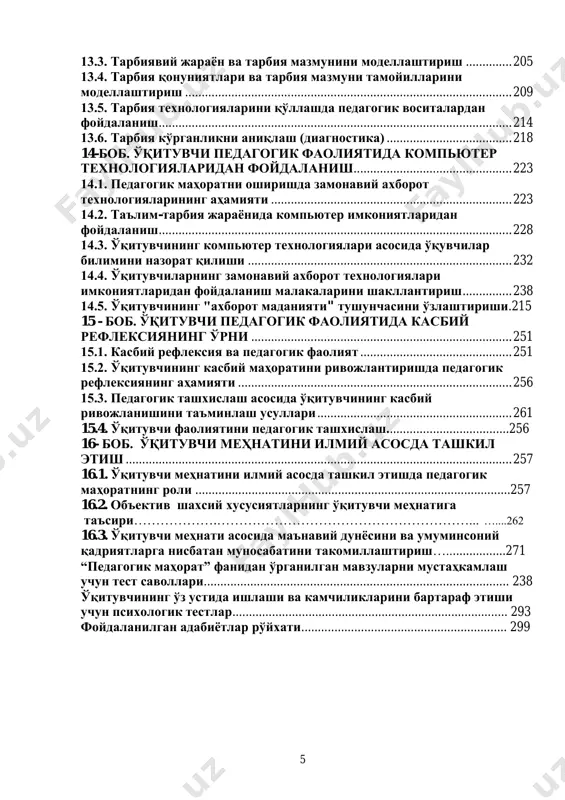 ......... 181 11.5. ўқитувчининг таълим жараѐнидаги фаолияти ва дарсга тайѐргарлиги ......................................................................................................... 185 12 – боб. ўқитувчининг тарбиячи сифатидаги маҳорати.. .................................................................................................................................. 189 12.1. тарбиячилик маҳоратининг мазмуни ва жараѐни. ............................. 189 12.2. тарбиячилик маҳоратининг таркибий қисмлари ............................... 192 13 – боб. ўқитувчининг тарбия технологиялари асосида фаолият олиб бориши ............................................................................ 199 13.1. ҳозирги кунда баркамол шахсни тарбиялаш муаммолари ............... 199 13.2. тарбия технологияларини моделлаштириш ......................................... 202 5 13.3. тарбиявий жараѐн ва тарбия мазмунини моделлаштириш .............. 205 13.4. тарбия қонуниятлари ва тарбия мазмуни тамойилларини моделлаштириш ................................................................................................... 209 13.5. тарбия технологияларини қўллашда педагогик воситалардан фойдаланиш ........................................................................................................... 214 13.6. тарбия кўрганликни аниқлаш (диагностика) ...................................... 218 14-боб. ўқитувчи педагогик фаолиятида компьютер технологияларидан фойдаланиш................................................ 223 14.1. педагогик маҳоратни оширишда замонавий ахборот технологияларининг аҳамияти ......................................................................... 223 14.2. таълим-тарбия жараѐнида компьютер имкониятларидан фойдаланиш ........................................................................................................... 228 14.3. ўқитувчининг компьютер технологиялари асосида ўқувчилар билимини назорат қилиши ............................................