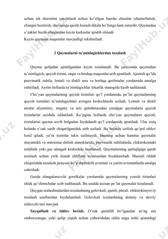 ni ko’p shpindelli avtomat va yarim avtomatlarda amalga oshiriladi. gazda alangalanuvchi gorelkalar yordamida quymalarning yonish tizimlari shlak qo’shimchalar uzib tashlanadi. bu usulda asosan po’lat quymalar tozalanadi. quygan aralashmalardan tozalashning golovkali, qumli, pitrali. elektrokimyoviy tozalash usullaridan foydalaniladi. golovkali tozalashning doimiy va davriy ishlovchi turi mavjud. sayqallash va ishlov berish. o’zak quritilib bo’lgandan so’ng uni omborxonaga, yoki qolip yiqish uchun yuborishdan oldin unga ustki qismidagi g’adir-budurlarini tozalab, mayda nuqsonalarini zamazkalab va boshqa jarayonlarni amalga oshirib qo’shimcha ishlov beriladi. g’adir-budurlarni qayroq tagi, egov, sim, qattik rezina, jilvir qolipqog’ozi bilan (qo’lda yoki konveyerda) ishqab ketkiziladi. yalpi va yirik seriyali ishlab yo’nalish beruvchi moslama (konduktor) dagi karuselli-jilvirlovchi dastgohlarda tozalanadi. o’zaklarni yig’ish – bir nechta o’zak bir-biriga yopishtirilganda ulardan bittasi asos sifatida xizmat qiladi. o’zaklaning holatini shablonlar, detallar orasini o’lchaydigan asbob va boshqa asboblar bilan tekshiriladi o’zaklar bloklarga mahkamlab qo’yiladi. bo’yash. quymaning toza bo’lishi va qirmochlanishining oldini olish uchun uni botirib olish orqali, pulverizator bilan, bo’yoq …