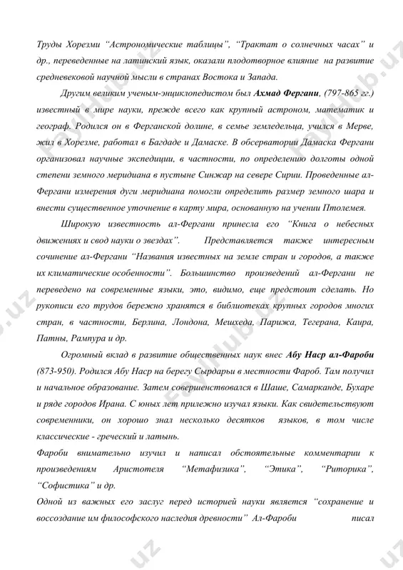 ”, “трактат о солнечных часах” и др., переведенные на латинский язык, оказали плодотворное влияние на развитие средневековой научной мысли в странах востока и запада. другим великим ученым-энциклопедистом был ахмад фергани, (797-865 гг.) известный в мире науки, прежде всего как крупный астроном, математик и географ. родился он в ферганской долине, в семье земледельца, учился в мерве, жил в хорезме, работал в багдаде и дамаске. в обсерватории дамаска фергани организовал научные экспедиции, в частности, по определению долготы одной степени земного меридиана в пустыне синжар на севере сирии. проведенные ал-фергани измерения дуги меридиана помогли определить размер земного шара и внести существенное уточнение в карту мира, основанную на учении птолемея. широкую известность ал-фергани принесла его “книга о небесных движениях и свод науки о звездах”. представляется также интересным сочинение ал-фергани “названия известных на земле стран и городов, а также их климатические особенности”. большинство произведений ал-фергани не переведено на современные языки, это, видимо, еще предстоит сделать. …