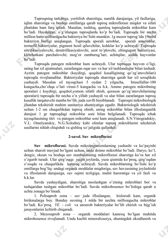 algan, o’g’itlangan tuproqlarda ko’p bo’ladi. tuproqda bir necha million hatto milliardgacha bakteriya bo’lishi mumkin. 1g mozor tuprog’ida 19mlrd bakteriya borligi aniqlangan. tuproqda sporali aeroblar, sporali anaeroblar, termofil bakteriyalar, pigment hosil qiluvchilar, kokklar ko’p uchraydi. tuproqda nitrifikasiyalovchi, denitrifikasiyalovchi, azot to’plovchi, oltingugurt bakteriyasi, kletchatkani parchalovchi; mog’or zamburug’lari, achitqilar, sodda hayvonlar bo’ladi. tuproqda patogen mikroblar ham uchraydi. ular tuproqqa hayvon o’ligi, uning har xil ajratmalari, zararlangan oqar suv va har xil tashlandiqlar bilan tushadi. ayrim patogen mikroblar (kuydirgi, qoqshol kasalligining qo’zg’atuvchilari) tuproqda rivojlanadilar. bakteriyalar tuproqda sharoitga qarab har xil uzoqlikda yashaydi. masalan sil tayoqchasi 5 oydan 2 yilgacha, brusellallar-100 kungacha,cho’chqa o’lati virusi-5 kungacha va h.k. ammo patogen mikrobning sporalari ( kuydirgi, qoqshol,yomon sifatli shish, qorason qo’zg’atuvchilarining sporalari) tuproqda bir necha o’n yillab yashaydi va ular bilan zararlangan tuproq kasallik tarqatuvchi manba bo’lib, juda xavfli hisoblanadi. tuproqni mikrobiologik jihatdan tekshirish muhim sanitariya ahamiyatiga egadir. bakteriologik tekshirish uchun 1-2 sm chuqurlikdan tuproq olinib, uning mikroblar …