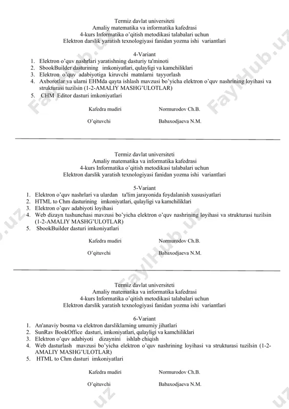 nformatika kafedrasi 4-kurs informatika o’qitish metodikasi talabalari uchun elektron darslik yaratish texnologiyasi fanidan yozma ishi variantlari 4-variant 1. elеktron o’quv nashrlari yaratishning dasturiy ta'minoti 2. sbookbuilder dasturining imkoniyatlari, qulayligi va kamchiliklari 3. elektron o’quv adabiyotiga kiruvchi matnlarni tayyorlash 4. axborotlar va ularni ehmda qayta ishlash mavzusi bo’yicha elektron o’quv nashrining loyihasi va strukturasi tuzilsin (1-2-amaliy mashg’ulotlar) 5. chm editor dasturi imkoniyatlari kafedra mudiri normurodov ch.b. o’qituvchi babaxodjaeva n.m. termiz davlat universiteti amaliy matematika va informatika kafedrasi 4-kurs informatika o’qitish metodikasi talabalari uchun elektron darslik yaratish texnologiyasi fanidan yozma ishi variantlari 5-variant 1. elеktron o’quv nashrlari va ulardan ta'lim jarayonida foydalanish xususiyatlari 2. html to chm dasturining imkoniyatlari, qulayligi va kamchiliklari 3. elektron o’quv adabiyoti loyihasi 4. web dizayn tushunchasi mavzusi bo’yicha elektron o’quv nashrining loyihasi va strukturasi tuzilsin (1-2-amaliy mashg’ulotlar) 5. sbookbuilder dasturi imkoniyatlari kafedra mudiri normurodov ch.b. o’qituvchi babaxodjaeva n.m. termiz davlat universiteti amaliy matematika va informatika kafedrasi 4-kurs …