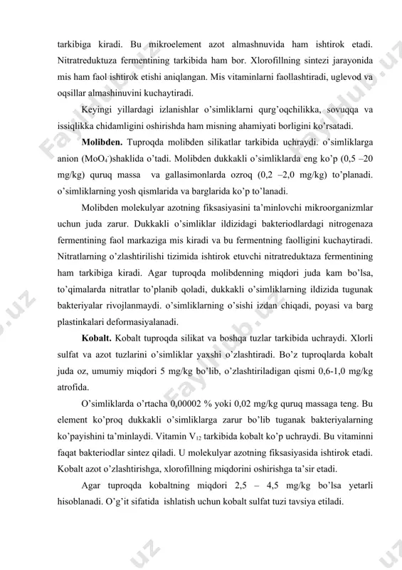 qismi 0,6-1,0 mg/kg atrofida. o’simliklarda o’rtacha 0,00002 % yoki 0,02 mg/kg quruq massaga teng. bu element ko’proq dukkakli o’simliklarga zarur bo’lib tuganak bakteriyalarning ko’payishini ta’minlaydi. vitamin v12 tarkibida kobalt ko’p uchraydi. bu vitaminni faqat bakteriodlar sintez qiladi. u molekulyar azotning fiksasiyasida ishtirok etadi. kobalt azot o’zlashtirishga, xlorofillning miqdorini oshirishga ta’sir etadi. agar tuproqda kobaltning miqdori 2,5 – 4,5 mg/kg bo’lsa yetarli hisoblanadi. o’g’it sifatida ishlatish uchun kobalt sulfat tuzi tavsiya etiladi. rux. rux tuproqda fosfatlar, karbonatlar, sulfidlar, oksidlar va silikatlar tarkibida bo’ladi. o’simliklarga kation (zn+ ) shaklida o’tadi. rux dukkakli va gallasimonlarning yer o’sti qismlarida 15-60 mg/kg quruq massa hisobida bo’ladi. o’simliklarni yosh organlarida ko’proq to’planadi. rux o’simliklarning modda almashinuv jarayonida faol ishtirok etadi. glikoliz jarayonida ishtirok etuvchi fermentlar (geksokinazalar, yenolazalar, triozofosfatdegidrogenazalar, aldolazalar) uchun zarur hisoblanadi. rux karboangidraza fermentini faollashtiradi, natijada bu ferment h2co3 co2 + h2o reaksiyasida ishtirok etadi va co2 ning fotosintez jarayonida foydalanilishiga yordamlashadi. triptofan aminokislotaning hosil …