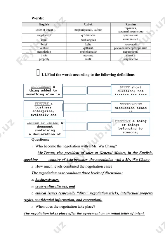 1.find the words according to the following definitions ( brief short duration; not lasting for long ) ( supplement a thing added to something else in order to complete or enhance ) ( venture a business enterprise, typically one that involves risk it ) ( negotiation discussion aimed at reaching an agreement ) ( letter of intent a document containing a declaration of the intentions of the writer ) ( property a thing or things belonging to someone; possessions collectively ) questions: 1. who become the negotiation with a mr. wu chang? mr.temur, vice president of sales at general motors, in the english-speaking country of asia becomes the negotiation with a mr. wu chang. 2. how much levels combined the negotiation case? the negotiation case combines three levels of discussion: d) businessissues, e) cross-culturalissues, and f) ethical issues (especially "dirty" negotiation tricks, intellectual property rights, confidential information, and corruption). 3. …