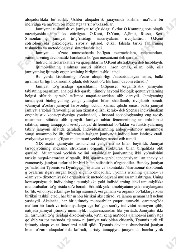 shunday sotsietal tizim munosabatlarini ko’rib borishimiz mumkin. jamiyatning «ijtimoiylik» tizimi unsurlar sifatli munosabatlarini hodisalar ham jarayonlarda aks ettiradi. «ijtimoiylik» tizimining asosiy unsurlarini ijtimoiy jamoalar tashkil etadi, ya‘ni bular sinflar, millatlar, professional, demografik, hududiy va siyosiy guruhlardir. «ijtimoiylik» tizimining elementini kishilar tashkil etadi. bunda har xil ijtimoiy jamoalarga birlashgan kishilar bir-birlari bilan o’zaro aloqadorlikda bo’ladilar. ushbu aloqadorlik jarayonida kishilar ma‘lum bir individga va ma‘lum bir mehnatga ta‘sir o’tkazadilar. jamiyatni tushunish va jamiyat to’g’risidagi fikrlar o.kontning sotsiologik nazariyasida ham aks ettirilgan. o.kont, d.yum, a,smit, russo, sen-simonlarning jamiyat to’g’risidagi nazariyalarini rivojlantirdi. o.kont sotsiologiyada psixologiya, siyosiy iqtisod, etika, falsafa tarixi fanlarining tushuncha va metodologiyasi sintezlashtiriladi. jamiyat – o’zaro munosabatda bo’lgan «zarrachalar», «elementlar», «atomlar»ning /avtomatik/ harakatda bo’gan mexanizmi deb qaraladi. individ hatti-harakatlari va qiziqishlarini o.kont abstraktsiya deb hisoblaydi. ijtimoiylikning ajralmas unsuri sifatida inson emas, oilani olib, oila jamiyatning ijtimoiy organizmining birligini tashkil etadi. bu yerda kishilarning o’zaro aloqdorligi /«assotsiatsiya» emas, balki ajralmas birligi hukmronlik qiladi, …