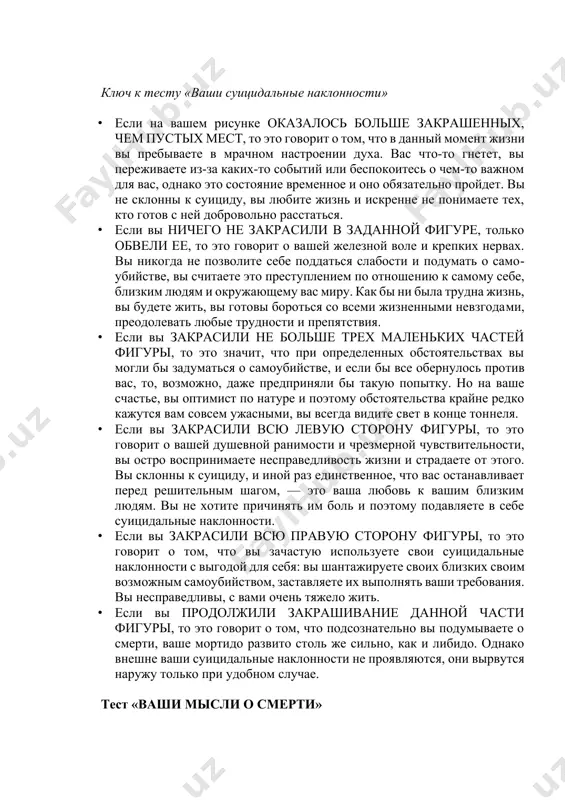 переживаете из-за каких-то событий или беспокоитесь о чем-то важном для вас, однако это состояние временное и оно обязательно пройдет. вы не склонны к суициду, вы любите жизнь и искренне не понимаете тех, кто готов с ней добровольно расстаться. · если вы ничего не закрасили в заданной фигуре, только обвели ее, то это говорит о вашей железной воле и крепких нервах. вы никогда не позволите себе поддаться слабости и подумать о самоубийстве, вы считаете это преступлением по отношению к самому себе, близким людям и окружающему вас миру. как бы ни была трудна жизнь, вы будете жить, вы готовы бороться со всеми жизненными невзгодами, преодолевать любые трудности и препятствия. · если вы закрасили не больше трех маленьких частей фигуры, то это значит, что при определенных обстоятельствах вы могли бы задуматься о самоубийстве, и если бы все обернулось против вас, то, возможно, даже предприняли бы такую попытку. но на ваше счастье, вы оптимист …