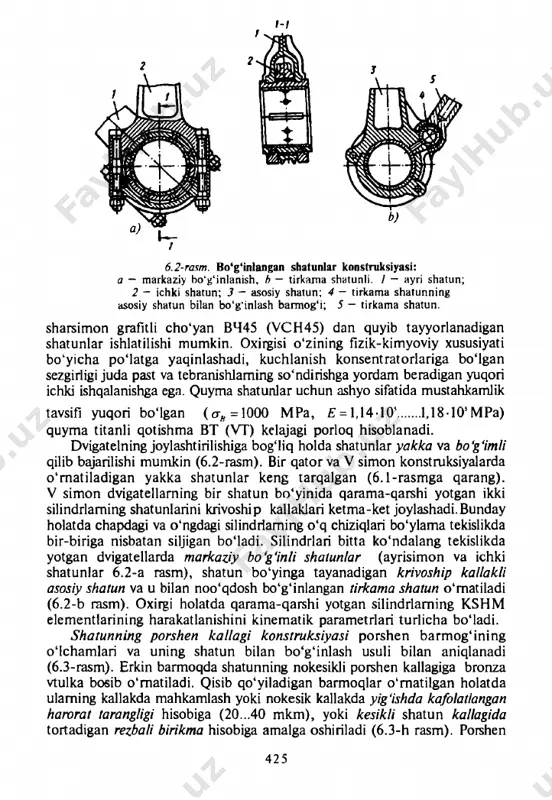 ib tayyorlanadigan shatunlar ishlatilishi mumkin. oxirgisi o'zining fizik-kimyoviy xususiyati bo'yicha po'latga yaqinlashadi, kuchlanish konsentratorlariga bo'lgan sezgirligi juda past va tebranishlaming so'ndirishga yordam beradigan yuqori ichki ishqalanishga ega. quyma shatunlar uchun ashyo sifatida mustahkamlik tavsifi yuqori bo'lgan (сгй =1000 mpa, £ = 1,14-10'......1,18-10’mpa) quyma titanli qotishma вт (vt) kelajagi porloq hisoblanadi. dvigatelning joylashtirilishiga bog'liq holda shatunlar y a k k a va b o ‘g ‘i m l i qilib bajarilishi mumkin (6.2-rasm). bir qator va v simon konstruksiyalarda o'rnatiladigan yakka shatunlar keng tarqalgan (6.1-rasmga qarang). v simon dvigatellarning bir shatun bo'yinida qarama-qarshi yotgan ikki silindrlaming shatunlarini krivoship kallaklari ketma-ket joylashadi.bunday holatda chapdagi va o'ngdagi silindrlaming o'q chiziqlari bo'ylama tekislikda bir-biriga nisbatan siljigan bo'ladi. silindrlari bitta ko'ndalang tekislikda yotgan dvigatellarda m a r k a z i y b o ‘g ‘i n l i s h a t u n l a r (ayrisimon va ichki shatunlar 6.2-a rasm), shatun …