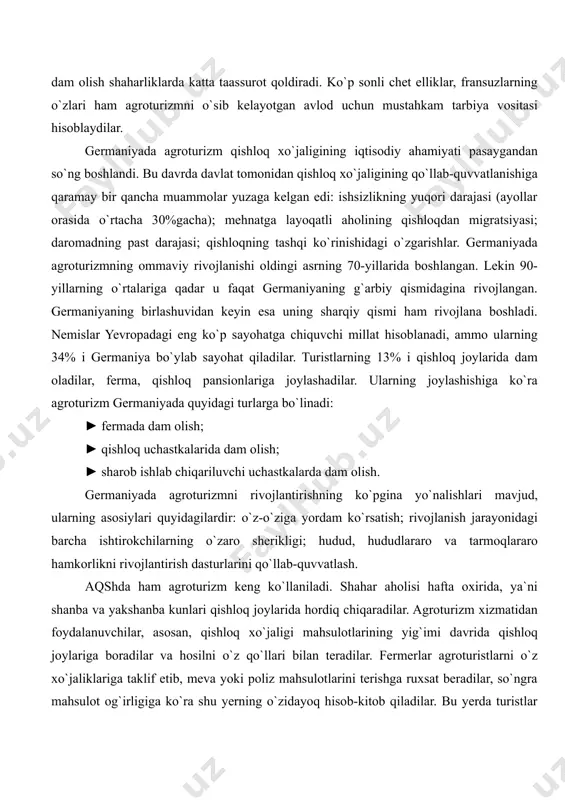 . kun davomida agroturistlar chinakam qishloq hayoti bilan tanishadilar, otlarda sayohat qiladilar, uzum terimida qatnashadilar. bunday oilaviy dam olish shaharliklarda katta taassurot qoldiradi. ko`p sonli chet elliklar, fransuzlarning o`zlari ham agroturizmni o`sib kelayotgan avlod uchun mustahkam tarbiya vositasi hisoblaydilar. germaniyada agroturizm qishloq xo`jaligining iqtisodiy ahamiyati pasaygandan so`ng boshlandi. bu davrda davlat tomonidan qishloq xo`jaligining qo`llab-quvvatlanishiga qaramay bir qancha muammolar yuzaga kelgan edi: ishsizlikning yuqori darajasi (ayollar orasida o`rtacha 30%gacha); mehnatga layoqatli aholining qishloqdan migratsiyasi; daromadning past darajasi; qishloqning tashqi ko`rinishidagi o`zgarishlar. germaniyada agroturizmning ommaviy rivojlanishi oldingi asrning 70-yillarida boshlangan. lekin 90-yillarning o`rtalariga qadar u faqat germaniyaning g`arbiy qismidagina rivojlangan. germaniyaning birlashuvidan keyin esa uning sharqiy qismi ham rivojlana boshladi. nemislar yevropadagi eng ko`p sayohatga chiquvchi millat hisoblanadi, ammo ularning 34% i germaniya bo`ylab sayohat qiladilar. turistlarning 13% i qishloq joylarida dam oladilar, ferma, qishloq pansionlariga joylashadilar. ularning joylashishiga ko`ra agroturizm germaniyada quyidagi turlarga bo`linadi: ► fermada dam olish; ► qishloq …