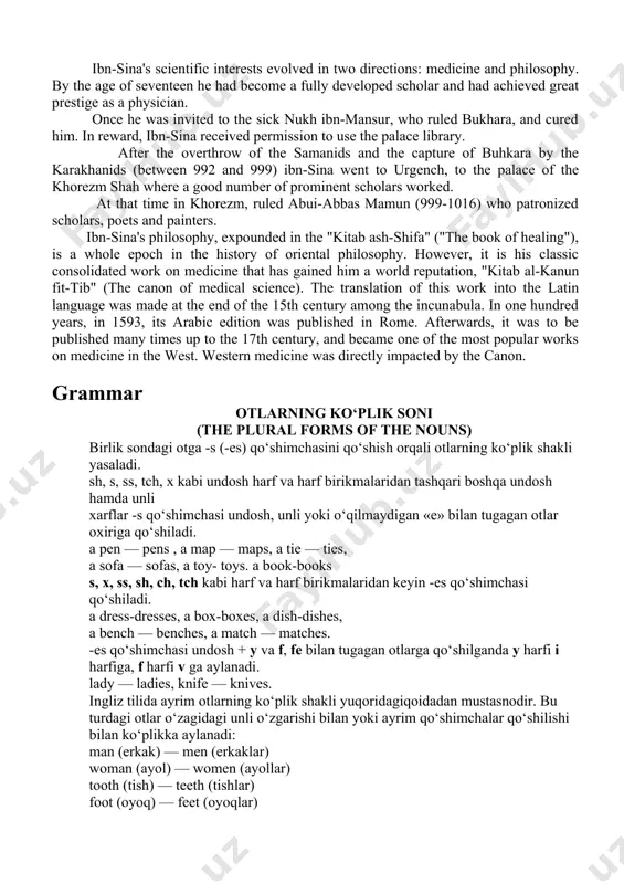 khorezm shah where a good number of prominent scholars worked. at that time in khorezm, ruled abui-abbas mamun (999-1016) who patronized scholars, poets and painters. ibn-sina's philosophy, expounded in the "kitab ash-shifa" ("the book of healing"), is a whole epoch in the history of oriental philosophy. however, it is his classic consolidated work on medicine that has gained him a world reputation, "kitab al-kanun fit-tib" (the canon of medical science). the translation of this work into the latin language was made at the end of the 15th century among the incunabula. in one hundred years, in 1593, its arabic edition was published in rome. afterwards, it was to be published many times up to the 17th century, and became one of the most popular works on medicine in the west. western medicine was directly impacted by the canon. grammar otlarning ko‘plik soni (the plural forms of the nouns) birlik sondagi …