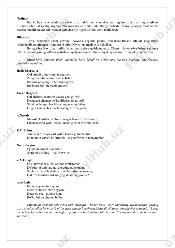 ro`znoma” asarida “navro`z” so`zi birinchi marta zardo’shtiylik dinining muqaddas kitobi (eramizdan avvalgi iii-ii asrlar) “avesto”da tilga olinganligini qayd etadi. navro`z bayram sifatida tilga olingan “avesto”da inson hayotining mazmuni uch ma’noda mujassam topmog`i lozimligi ham qayd etilgan. bular – ezgu fikr, ezgu so`z, ezgu amallardir. g`anisher: navro`z kunida bir soat bor. shu soatda feruz (baxt falagi) ruhlarni, maxluqotni yaratishga haydaydi. u kunning eng saodatli soatlari – quyosh soatlaridir. uning tongida yorug`lik imkoni boricha yerga yaqinlashadi. odamlar unga qarashi bilan o`zlarini baxtli sanaydilar. nozima: biz ko`hna tarix sahifalariga navro`zni izlab sayr etar ekanmiz, nigohimiz xii asrning mashhur tilshunos olimi m.qoshg`ariyning “devonu lug`atit-turk” sahifalariga tushadi. chunki jahonga mashhur bu asarida muallif navro`zni insonlar qalbidan joy olgan qo`shiqlarini tahlil etadi. dilnavoz: tarix, zamonlar, asrlar guvohki, navro`z ezgulik, poklik, muhabbat timsoli sifatida ulug`lanib, nishonlanib kelinmoqda. hamisha shoirlar navro`zni madh etib keladilar. bejizga biz navro`zni milliy bayramimiz deya qadrlamaymiz. chunki navro`z-biz bilan, xalqimiz bilan birga ming-ming …