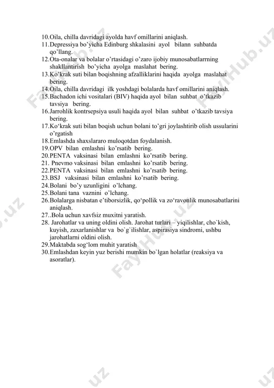 i ) qo’llash bo’yicha tavsiyalar berish. 9. zamonaviy kontraseptiv vositalarini ( gormaonal usul , tabletkalar ) qo’llash bo’yicha ayolga tavsiyalar berish. 10. oila, chilla davridagi ayolda havf omillarini aniqlash. 11. depressiya bo’yicha edinburg shkalasini ayol bilann suhbatda qo’llang. 12. ota-onalar va bolalar o’rtasidagi o’zaro ijobiy munosabatlarrning shakllantirish bo’yicha ayolga maslahat bering. 13. ko’krak suti bilan boqishning afzalliklarini haqida ayolga maslahat bering. 14. oila, chilla davridagi ilk yoshdagi bolalarda havf omillarini aniqlash. 15. bachadon ichi vositalari (biv) haqida ayol bilan suhbat o’tkazib tavsiya bering. 16. jarrohlik kontrsepsiya usuli haqida ayol bilan suhbat o’tkazib tavsiya bering. 17. ko‘krak suti bilan boqish uchun bolani to’gri joylashtirib olish ussularini o’rgatish 18. emlashda shaxslararo muloqotdan foydalanish. 19. opv bilan emlashni ko’rsatib bering. 20. penta vaksinasi bilan emlashni ko’rsatib bering. 21. pnevmo vaksinasi bilan emlashni ko’rsatib bering. 22. penta vaksinasi bilan emlashni ko’rsatib bering. 23. bsj vaksinasi bilan emlashni ko’rsatib bering. 24. bolani bo’y uzunligini o’lchang. …