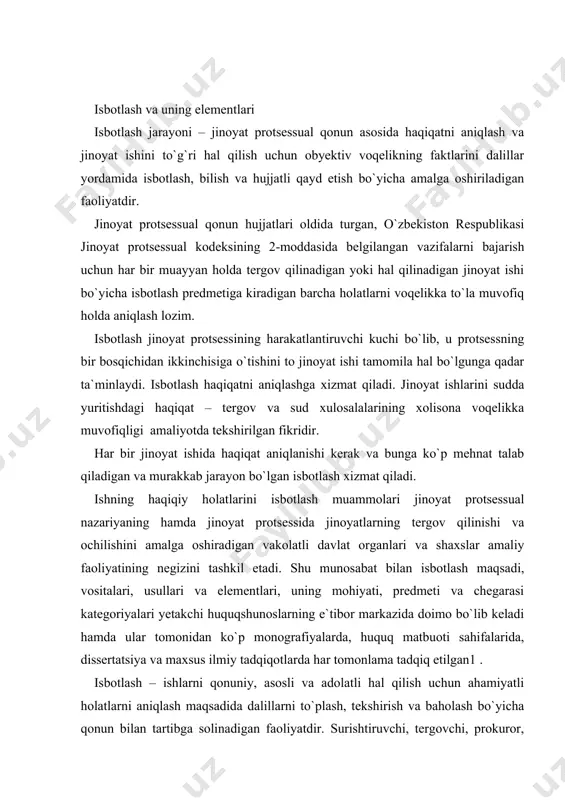 uchun ahamiyatli holatlarni aniqlash maqsadida dalillarni to`plash, tekshirish va baholash bo`yicha qonun bilan tartibga solinadigan faoliyatdir. surishtiruvchi, tergovchi, prokuror, sudya, sud o`z vakolatlari doirasida isbotlashni amalga oshiradilar. gumon qilinuvchi, ayblanuvchi, himoyachi, jamoat ayblovchisi, shuningdek jabrlanuvchi, fuqaroviy da`vogar va fuqaroviy javobgar hamda ularning vakillari isbotlashda ishtirok etish huquqiga ega. dalillarni to`plash va tekshirishda ishtirok etishga ekspertlar, mutaxassislar, xolislar va boshqa shaxslar jalb etilib, ular qonunda belgilangan muayyan protsessual majburiyatlarni bajaradilar. dalillarni to`plash va tekshirish: so`roq qilish, yuzlashtirish, tanib olish uchun ko`rsatish, olib qo`yish, tintuv, ko`zdan kechirish, eksperimentlar, ekspertizalar hamda jpkda nazarda tutilgan boshqa tergov va sud harakatlarini o`tkazish yo`li bilan amalga oshiriladi. jinoyat protsessida isbotlash xususiyati quyidagilardan iborat: tergov qilish muddatining cheklanganligi, muayyan qaror qabul qilish zarurati, tadqiq etish vositalari sifatida faqat qonunda nazarda tutilgan yoki unga asoslangan usullardan foydalanish, tadqiq etishning faqat qonunda maxsus vakolat berilgan muayyan shaxslar tomonidan amalga oshirilishi1 . jinoyat protsessida isbotlash – surishtiruvchi, tergovchi, prokuror, sud …