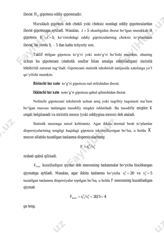 n maxsus tanlangan tasodifiy miqdor ishlatiladi. bu tasodifiy miqdor k orqali belgilanadi va statistik mezon (yoki oddiygina mezon) deb ataladi. statistik mezonga misol keltiramiz. agar ikkita normal bosh to‘plamlar dispersiyalarining tengligi haqidagi gipoteza tekshirilayotgan bo‘lsa, u holda k mezon sifatida tuzatilgan tanlanma dispersiyalarining 2 2 1 2f s s nisbati qabul qilinadi. kuzatk kuzatiladigan qiymat deb mezonning tanlanmalar bo‘yicha hisoblangan qiymatiga aytiladi. masalan, agar ikkita tanlanma bo‘yicha 2 1 20s  va 2 2 5s  tuzatilgan tanlanma dispersiyalar topilgan bo‘lsa, u holda f mezonning kuzatiladigan qiymati 2 2 1 2 20 5 4kuzatf s s   ga teng. tayinli mezon tanlanganidan so‘ng uning mumkin bo‘lgan barcha qiymatlari to‘plami ikkita kesishmaydigan qism to‘plamlarga ajratiladi: ulardan biri mezonning nolinchi gipoteza rad etiladigan qiymatlarini, ikkinchisi esa bu gipoteza qabul qilinadigan qiymatlarini o‘z ichiga oladi. kritik soha deb mezonning nolinchi gipoteza rad etiladigan qiymatlari to‘plamiga aytiladi. gipotezaning qabul qilinish sohasi (joiz qiymatlar …