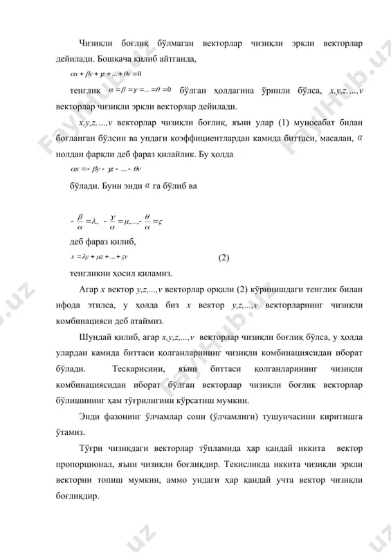 ари сони (ўлчамлиги). бундан кейин векторларнинг чизиқли боғлиқлиги ва чизиқли эрклилиги деган тушунчалар муҳим аҳамиятга эга бўлади. таъриф-2. v–чизиқли фозо бўлсин. агар камида биттаси нолдан фарқ қиладиган сонлар мавжуд бўлиб, (1) тенглик ўринли бўлса, бу ҳолда x,y,z,...,v векторлар чизиқли боғлиқ векторлар дейилади. чизиқли боғлиқ бўлмаган векторлар чизиқли эркли векторлар дейилади. бошқача қилиб айтганда, тенглик бўлган ҳолдагина ўринли бўлса, x,y,z,…,v векторлар чизиқли эркли векторлар дейилади. x,y,z,…,v векторлар чизиқли боғлиқ, яъни улар (1) муносабат билан боғланган бўлсин ва ундаги коэффициентлардан камида биттаси, масалан, нолдан фарқли деб фараз қилайлик. бу ҳолда бўлади. буни энди га бўлиб ва деб фараз қилиб, (2) тенгликни ҳосил қиламиз. агар х вектор y,z,...,v векторлар орқали (2) кўринишдаги тенглик билан ифода этилса, у ҳолда биз х вектор y,z,...,v векторларнинг чизиқли комбинацияси деб атаймиз. шундай қилиб, агар x,y,z,...,v векторлар чизиқли боғлиқ бўлса, у ҳолда улардан камида биттаси қолганларининг чизиқли комбинациясидан иборат бўлади. тескарисини, яъни биттаси қолганларининг чизиқли комбинациясидан иборат бўлган …