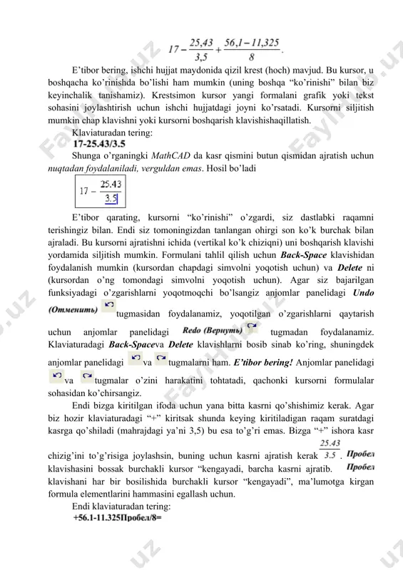 ar siz bajarilgan funksiyadagi o’zgarishlarni yoqotmoqchi bo’lsangiz anjomlar panelidagi undo tugmasidan foydalanamiz, yoqotilgan o’zgarishlarni qaytarish uchun anjomlar panelidagi tugmadan foydalanamiz. klaviaturadagi back-spaceva delete klavishlarni bosib sinab ko’ring, shuningdek anjomlar panelidagi va tugmalarni ham. e’tibor bering! anjomlar panelidagi va tugmalar o’zini harakatini tohtatadi, qachonki kursorni formulalar sohasidan ko’chirsangiz. endi bizga kiritilgan ifoda uchun yana bitta kasrni qo’shishimiz kerak. agar biz hozir klaviaturadagi “+” kiritsak shunda keying kiritiladigan raqam suratdagi kasrga qo’shiladi (mahrajdagi ya’ni 3,5) bu esa to’g’ri emas. bizga “+” ishora kasr chizig’ini to’g’risiga joylashsin, buning uchun kasrni ajratish kerak. klavishasini bossak burchakli kursor “kengayadi, barcha kasrni ajratib. klavishani har bir bosilishida burchakli kursor “kengayadi”, ma’lumotga kirgan formula elementlarini hammasini egallash uchun. endi klaviaturadan tering: enter klavishasini bossangiz hosil bo’ladi: mathcad da tenglik belgisini ko’rganimizdan keyin ifoda qiymati hisoblanadi va natija chiqariladi (ushbu misolda natija 15.331 raqami hisoblanadi). 2.kirish va tekstni shakllantirish tekstli sharhni qo’shishni o’rganamiz. ulardan foydalanish hujjatdagi hisoblashlarni tushuntirishni …