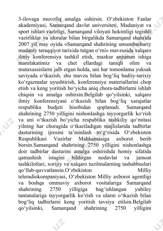 ilmiy konferensiya tashkil etish, mazkur anjuman ishiga mamlakatimiz va chet ellardagi taniqli olim va mutaxassislarni jalb etgan holda, uni har tomonlama yuksak saviyada o‘tkazish, shu mavzu bilan bog‘liq badiiy-tarixiy ko‘rgazmalar uyushtirish, konferensiya materiallarini chop etish va keng yoritish bo‘yicha aniq chora-tadbirlarni ishlab chiqsin va amalga oshirsin.belgilab qo‘yilsinki, xalqaro ilmiy konferensiyani o‘tkazish bilan bog‘liq xarajatlar respublika budjeti hisobidan qoplanadi. samarqand shahrining 2750 yilligini nishonlashga tayyorgarlik ko‘rish va uni o‘tkazish bo‘yicha respublika tashkiliy qo‘mitasi yilning har choragida o‘tkaziladigan majlislarida tadbirlar dasturining ijrosini ta’minlash to‘g‘risida o‘zbekiston respublikasi vazirlar mahkamasiga axborot berib borsin.samarqand shahrining 2750 yilligini nishonlashga doir tadbirlar dasturini amalga oshirishda homiy sifatida qatnashish istagini bildirgan nodavlat va jamoat tashkilotlari, xorijiy va xalqaro tuzilmalarning tashabbuslari qo‘llab-quvvatlansin.o‘zbekiston milliy teleradiokompaniyasi, o‘zbekiston milliy axborot agentligi va boshqa ommaviy axborot vositalariga samarqand shahrining 2750 yilligiga bag‘ishlangan yubiley tantanalariga tayyorgarlik ko‘rish va ularni o‘tkazish bilan bog‘liq tadbirlarni keng yoritish tavsiya etilsin.belgilab qo‘yilsinki, samarqand shahrining 2750 yilligini nishonlashga tayyorgarlik …