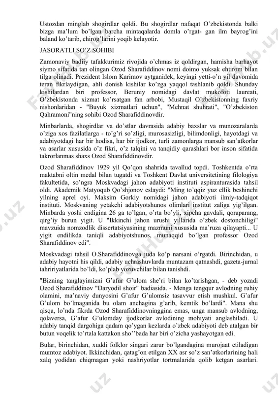 ozod sharafiddinovdek adabiyotshunos bo’lib yetilmoq kerak. ozod sharafiddinov odil inson, zahmatkash olim, mehribon padar sifatida bu yorug’ dunyoda muhtasham iz qoldirdi. o’zidan o’lmas ijodiy meros qoldirdi. bu ijod nainki bir insonning, balki butun bir millatning faxru g’ururi bo’la oladigan ijoddir, o’zbek xalqining, millatimizning o’tmishi, buguni va kelajagiga dahldor ijoddir. "zamon", "qalb", "poeziya", "yalovbardorlar", "iste’dod ji- lolari", "birinchi mo’’jiza", "adabiyot - hayot darsligi", "cho’lponni anglash", "ijodni anglash baxti", "davondagi o’ylar" kabi adabiy- tanqidiy risolalari chop etildi. umuman olganda, ozod sharafiddinov yaratgan adabiy merosni sarhisob qiladigan bo’lsak, alohida chop etilgan asarlarining o’zi - 28 taga, vaqtli matbuotdagi maqola va suhbatlari 385 taga yetadi. to’plamlardagi maqolalar, kirish so’zlar, so’zboshi va so’ngso’zlar 50 dan ziyod, tarjima asarlari esa 150 taga yaqin. olimning rahbarligida 29 kishi nomzodlik dissertatsiyasini yoqladi. ozod sharafiddinov fikrat ibrati, jasorat ibrati, ta’b ibrati, zakovat ibrati singari bir qancha ibratlarni o’zida mujassamlashtirgan allomalarimizdan edi. suyanadigan ma’rifat bo’lganidan keyin shunday bo’lishi tabiiydir. ustozdan …