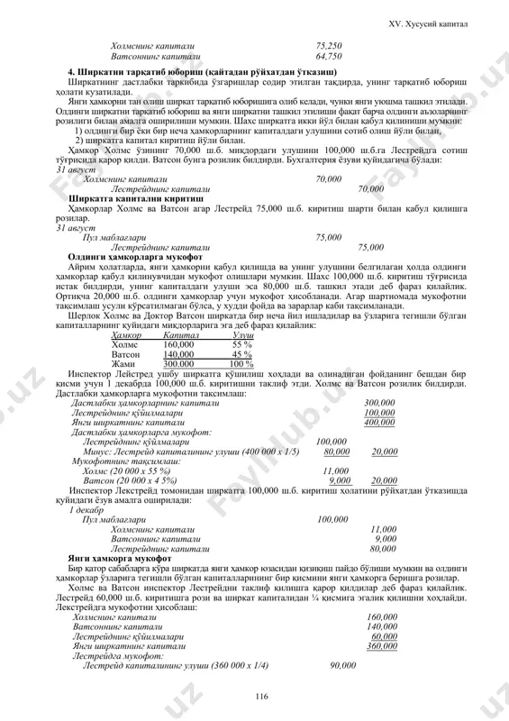 иш асосида: агар ҳамкорлар йил давомида капитал улуши аҳамиятли даражада ўзгаради деб ҳисобласалар, улар фойда ва зарарларни ҳар бир ҳамкорнинг ўртача йиллик капиталининг улуши асосида тақсимлашлари мумкин. демак, 2001 йил 1 ноябрда ватсон 10,000 олган, 2002 йил 1 январда эса холмс 10,000 олган. бундан ташқари 2002 йил 1 февралда ватсон қўшимча равишда 8,000 киритган. йил бўйича ўртача капиталнинг ҳисоби: ҳамкор давр (ой, йил) капитал ойлар сони капитал х ойларга ўртача капитал холмс 07.01 - 12.01 65,000 6 390,000 01.02 - 06.02 55,000 6 330,000 12 720,000 60,000 ватсон 07.01 -10.01 60,000 4 240,000 11.01 - 01.02 50,000 3 150,000 02.02 -- 06.02 58,000 5 290,000 12 680,000 56,667 жами ўртача капитал 116,667 капиталдаги фоиз нисбати: холмс = 60,000 / 116,667 = 51.4 % ватсон = 56,667/116,667 = 48.6 % фойдани тақсимлаш бўйича бухгалтерия ёзуви: 2002 йил 30 июн соф фойда 140,000 холмснинг капитали (140,000 х 0.514) 71,960 ватсоннинг капитали (140,000 …