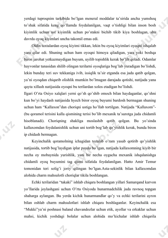 cha oy mobaynida yurishlik, yani bir necha oygacha mexanik ishqalanishga chidamli oyoq buyumini tag qismi sifatida foydalanilgan. hatto amir temur tomonidan teri solig’i joriy qilingan bo’lgan.asta-sekinlik bilan kallaxomdan alohida charm mahsulotli choriqlar tikila boshlangan. echki terilaridan “takaki” ishlab chiqara boshlangan yillari samarqand karvon yo’llarida joylashgani uchun o’rta osiyoda hunarmadchilik juda ravnoq topgan shaharga aylangan. bu yerda kichik hunarmandlar qo’y va echki terilarini ayron bilan oshlab charm mahsulotlari ishlab chiqara boshlaganlar. keyinchalik esa “mukki”ya’ni poshnasi baland chavandozlar uchun etik, ayollar va erkaklar uchun mahsi, kichik yoshdagi bolalar uchun alohida mo’kichalar ishlab chiqarila boshlandi. bu mukkichalar charimdan, ko’rinishi xushbichimligini ortirish uchun, rang berish ham o’ylab topilgan. o’rik daraxtining tomirini, anor po’stlog’ini qaynatib teriga singdirilsa, qizil rang beradi. piyoz po’stlog’i qaynatilsa undan sariq rang olganlar va x.k. 1860 yillarga kelib muloyim etiklarga talab oshganligi sababli, hunarbandlar oshlashni yangi yo’llarini o’ylab topganlar.unni kepagidan xamir qorib teriga surtish orqali, undan yumshoqligi ayron bilan oshlangan teriga …